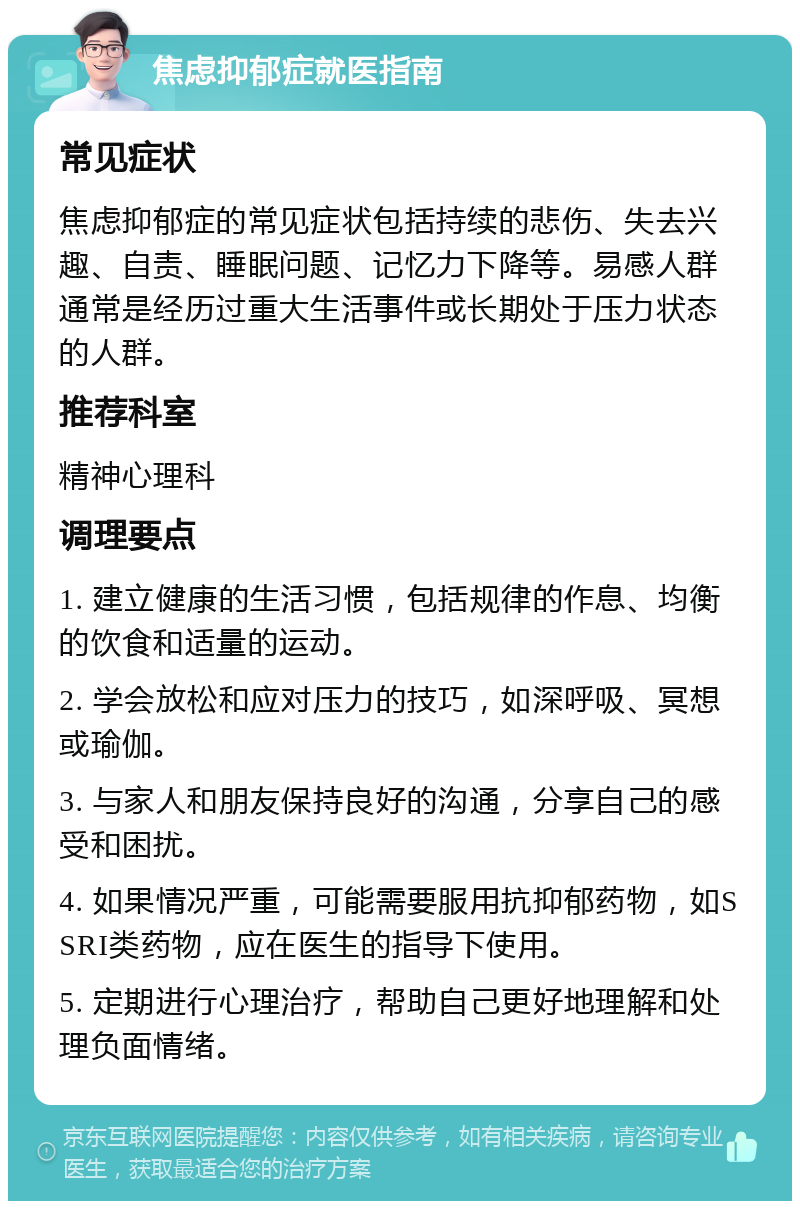 焦虑抑郁症就医指南 常见症状 焦虑抑郁症的常见症状包括持续的悲伤、失去兴趣、自责、睡眠问题、记忆力下降等。易感人群通常是经历过重大生活事件或长期处于压力状态的人群。 推荐科室 精神心理科 调理要点 1. 建立健康的生活习惯，包括规律的作息、均衡的饮食和适量的运动。 2. 学会放松和应对压力的技巧，如深呼吸、冥想或瑜伽。 3. 与家人和朋友保持良好的沟通，分享自己的感受和困扰。 4. 如果情况严重，可能需要服用抗抑郁药物，如SSRI类药物，应在医生的指导下使用。 5. 定期进行心理治疗，帮助自己更好地理解和处理负面情绪。