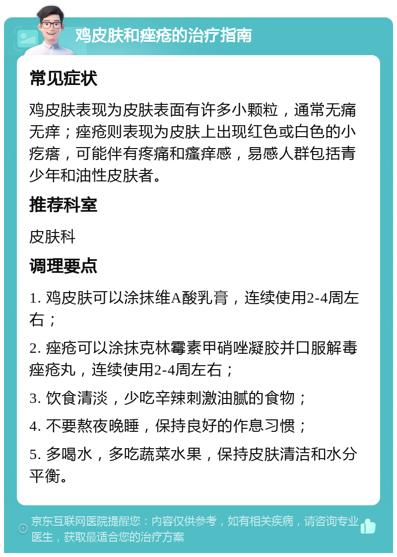 鸡皮肤和痤疮的治疗指南 常见症状 鸡皮肤表现为皮肤表面有许多小颗粒，通常无痛无痒；痤疮则表现为皮肤上出现红色或白色的小疙瘩，可能伴有疼痛和瘙痒感，易感人群包括青少年和油性皮肤者。 推荐科室 皮肤科 调理要点 1. 鸡皮肤可以涂抹维A酸乳膏，连续使用2-4周左右； 2. 痤疮可以涂抹克林霉素甲硝唑凝胶并口服解毒痤疮丸，连续使用2-4周左右； 3. 饮食清淡，少吃辛辣刺激油腻的食物； 4. 不要熬夜晚睡，保持良好的作息习惯； 5. 多喝水，多吃蔬菜水果，保持皮肤清洁和水分平衡。