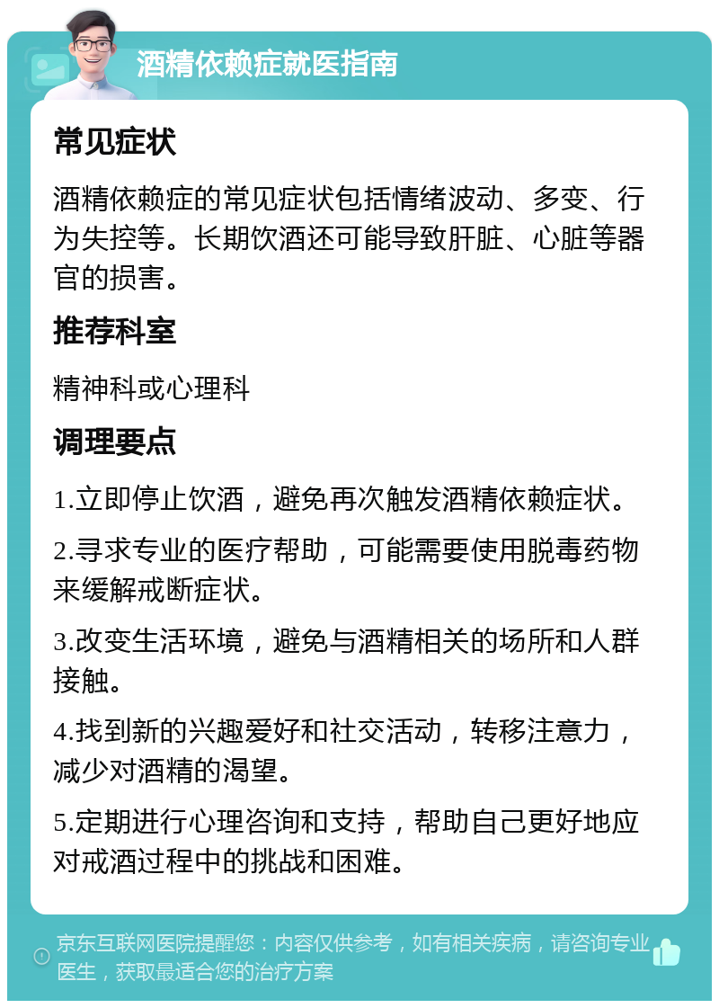 酒精依赖症就医指南 常见症状 酒精依赖症的常见症状包括情绪波动、多变、行为失控等。长期饮酒还可能导致肝脏、心脏等器官的损害。 推荐科室 精神科或心理科 调理要点 1.立即停止饮酒，避免再次触发酒精依赖症状。 2.寻求专业的医疗帮助，可能需要使用脱毒药物来缓解戒断症状。 3.改变生活环境，避免与酒精相关的场所和人群接触。 4.找到新的兴趣爱好和社交活动，转移注意力，减少对酒精的渴望。 5.定期进行心理咨询和支持，帮助自己更好地应对戒酒过程中的挑战和困难。