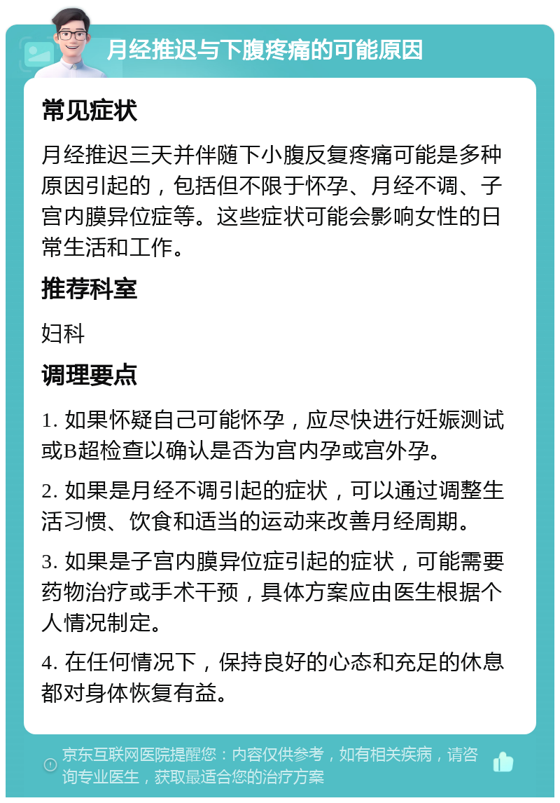 月经推迟与下腹疼痛的可能原因 常见症状 月经推迟三天并伴随下小腹反复疼痛可能是多种原因引起的，包括但不限于怀孕、月经不调、子宫内膜异位症等。这些症状可能会影响女性的日常生活和工作。 推荐科室 妇科 调理要点 1. 如果怀疑自己可能怀孕，应尽快进行妊娠测试或B超检查以确认是否为宫内孕或宫外孕。 2. 如果是月经不调引起的症状，可以通过调整生活习惯、饮食和适当的运动来改善月经周期。 3. 如果是子宫内膜异位症引起的症状，可能需要药物治疗或手术干预，具体方案应由医生根据个人情况制定。 4. 在任何情况下，保持良好的心态和充足的休息都对身体恢复有益。