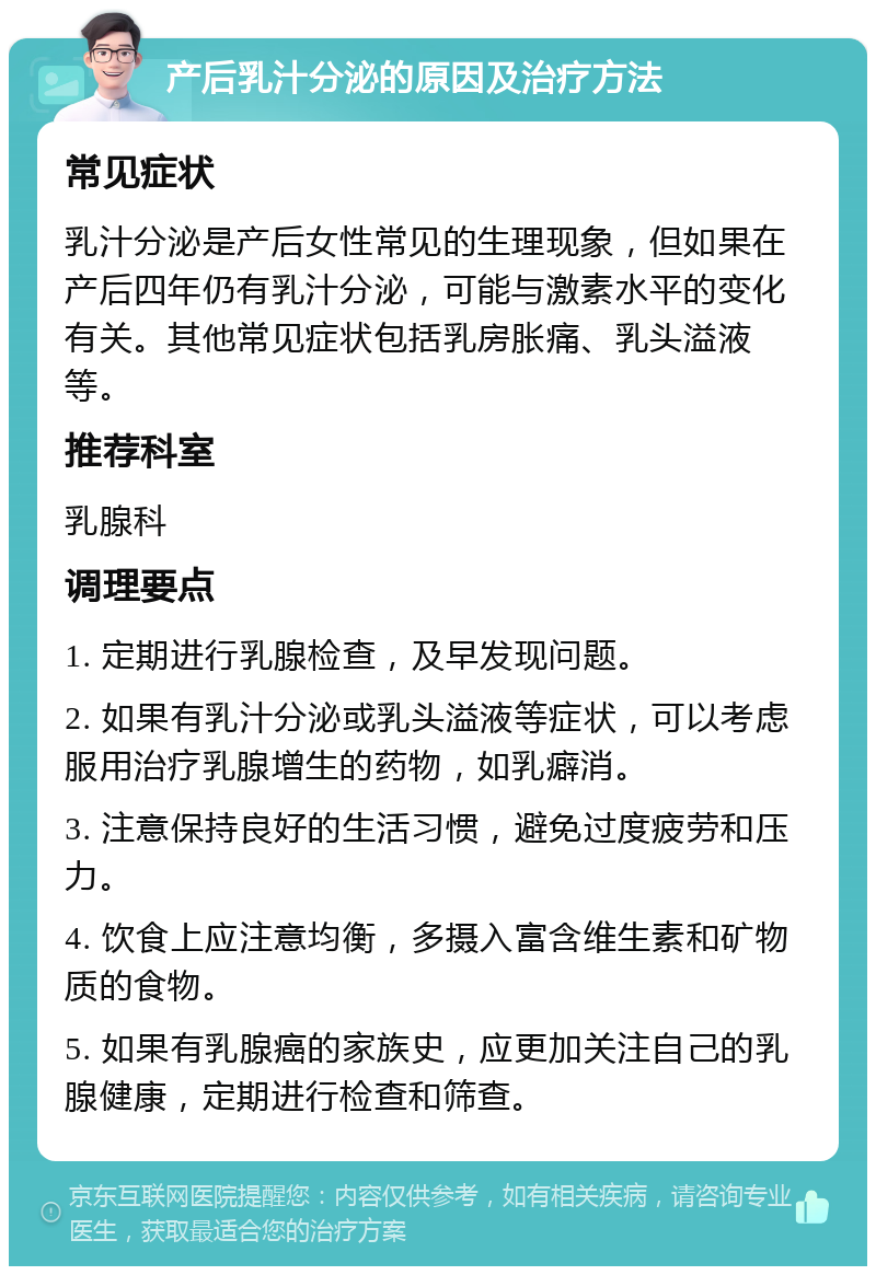 产后乳汁分泌的原因及治疗方法 常见症状 乳汁分泌是产后女性常见的生理现象，但如果在产后四年仍有乳汁分泌，可能与激素水平的变化有关。其他常见症状包括乳房胀痛、乳头溢液等。 推荐科室 乳腺科 调理要点 1. 定期进行乳腺检查，及早发现问题。 2. 如果有乳汁分泌或乳头溢液等症状，可以考虑服用治疗乳腺增生的药物，如乳癖消。 3. 注意保持良好的生活习惯，避免过度疲劳和压力。 4. 饮食上应注意均衡，多摄入富含维生素和矿物质的食物。 5. 如果有乳腺癌的家族史，应更加关注自己的乳腺健康，定期进行检查和筛查。