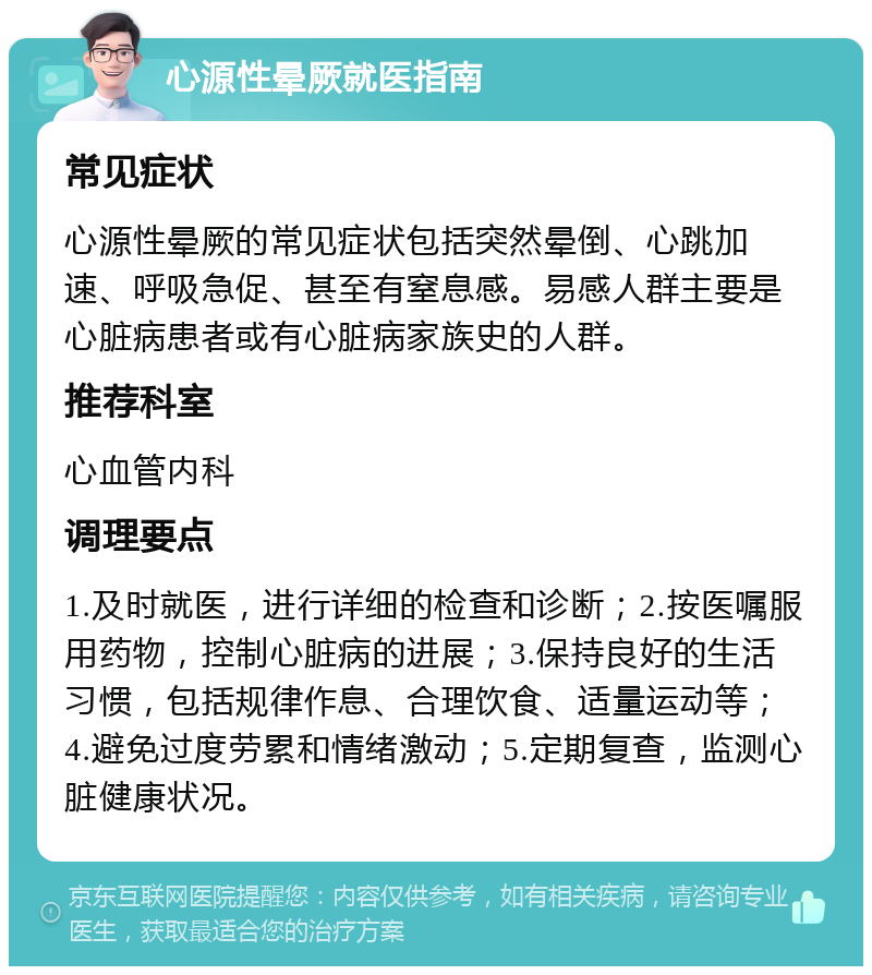 心源性晕厥就医指南 常见症状 心源性晕厥的常见症状包括突然晕倒、心跳加速、呼吸急促、甚至有窒息感。易感人群主要是心脏病患者或有心脏病家族史的人群。 推荐科室 心血管内科 调理要点 1.及时就医，进行详细的检查和诊断；2.按医嘱服用药物，控制心脏病的进展；3.保持良好的生活习惯，包括规律作息、合理饮食、适量运动等；4.避免过度劳累和情绪激动；5.定期复查，监测心脏健康状况。