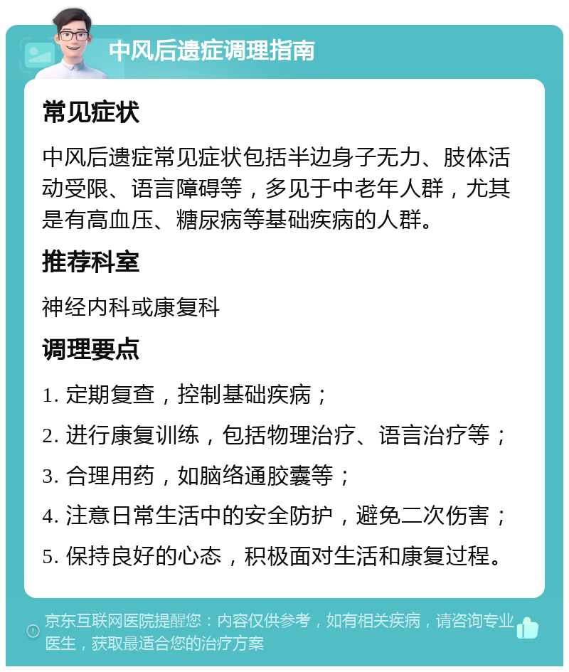 中风后遗症调理指南 常见症状 中风后遗症常见症状包括半边身子无力、肢体活动受限、语言障碍等，多见于中老年人群，尤其是有高血压、糖尿病等基础疾病的人群。 推荐科室 神经内科或康复科 调理要点 1. 定期复查，控制基础疾病； 2. 进行康复训练，包括物理治疗、语言治疗等； 3. 合理用药，如脑络通胶囊等； 4. 注意日常生活中的安全防护，避免二次伤害； 5. 保持良好的心态，积极面对生活和康复过程。