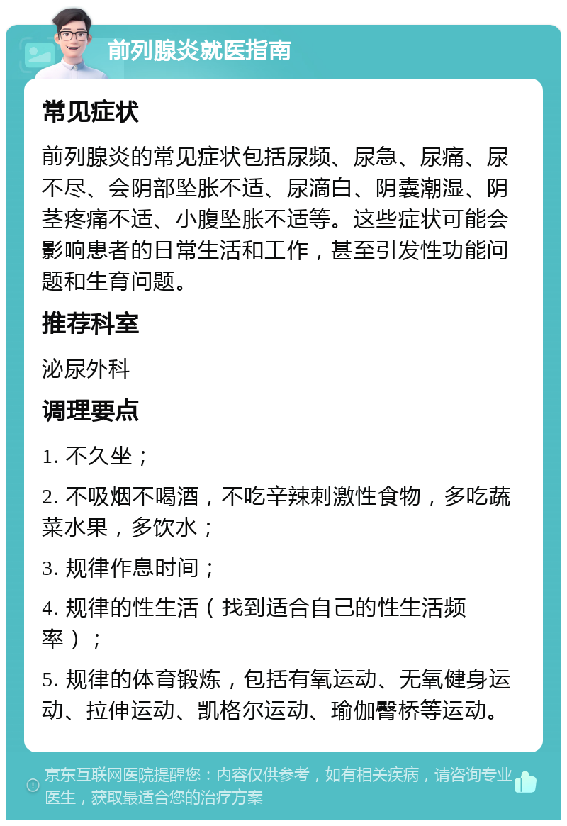 前列腺炎就医指南 常见症状 前列腺炎的常见症状包括尿频、尿急、尿痛、尿不尽、会阴部坠胀不适、尿滴白、阴囊潮湿、阴茎疼痛不适、小腹坠胀不适等。这些症状可能会影响患者的日常生活和工作，甚至引发性功能问题和生育问题。 推荐科室 泌尿外科 调理要点 1. 不久坐； 2. 不吸烟不喝酒，不吃辛辣刺激性食物，多吃蔬菜水果，多饮水； 3. 规律作息时间； 4. 规律的性生活（找到适合自己的性生活频率）； 5. 规律的体育锻炼，包括有氧运动、无氧健身运动、拉伸运动、凯格尔运动、瑜伽臀桥等运动。