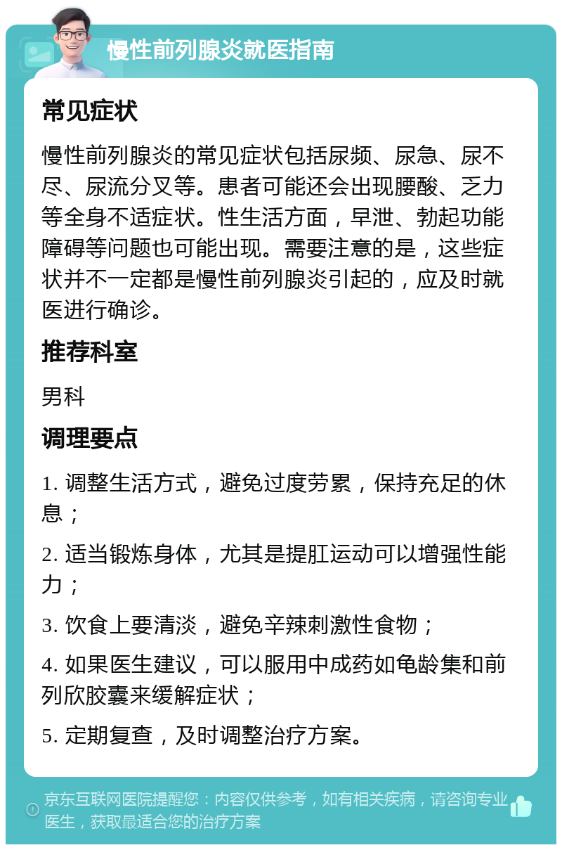 慢性前列腺炎就医指南 常见症状 慢性前列腺炎的常见症状包括尿频、尿急、尿不尽、尿流分叉等。患者可能还会出现腰酸、乏力等全身不适症状。性生活方面，早泄、勃起功能障碍等问题也可能出现。需要注意的是，这些症状并不一定都是慢性前列腺炎引起的，应及时就医进行确诊。 推荐科室 男科 调理要点 1. 调整生活方式，避免过度劳累，保持充足的休息； 2. 适当锻炼身体，尤其是提肛运动可以增强性能力； 3. 饮食上要清淡，避免辛辣刺激性食物； 4. 如果医生建议，可以服用中成药如龟龄集和前列欣胶囊来缓解症状； 5. 定期复查，及时调整治疗方案。