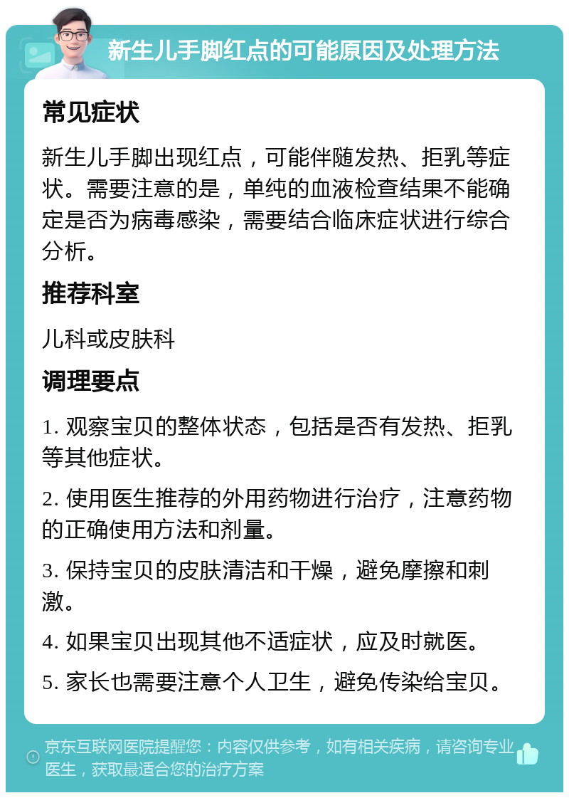 新生儿手脚红点的可能原因及处理方法 常见症状 新生儿手脚出现红点，可能伴随发热、拒乳等症状。需要注意的是，单纯的血液检查结果不能确定是否为病毒感染，需要结合临床症状进行综合分析。 推荐科室 儿科或皮肤科 调理要点 1. 观察宝贝的整体状态，包括是否有发热、拒乳等其他症状。 2. 使用医生推荐的外用药物进行治疗，注意药物的正确使用方法和剂量。 3. 保持宝贝的皮肤清洁和干燥，避免摩擦和刺激。 4. 如果宝贝出现其他不适症状，应及时就医。 5. 家长也需要注意个人卫生，避免传染给宝贝。