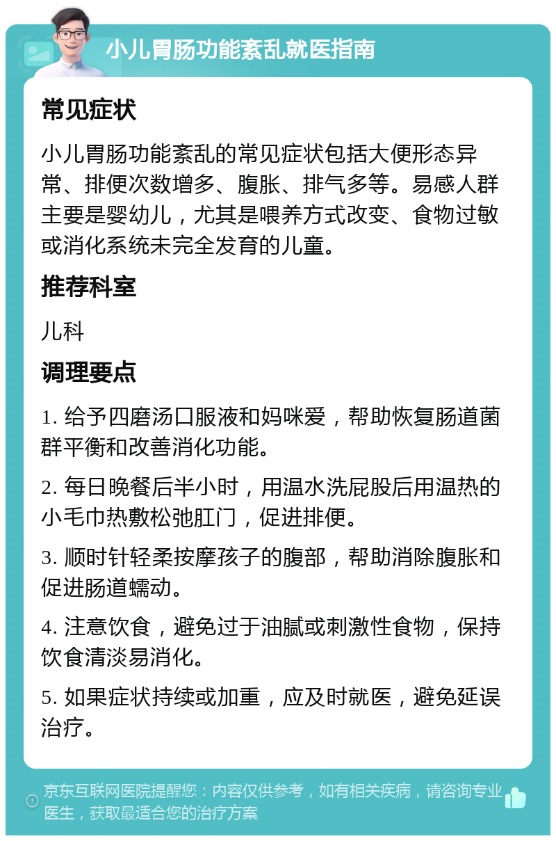 小儿胃肠功能紊乱就医指南 常见症状 小儿胃肠功能紊乱的常见症状包括大便形态异常、排便次数增多、腹胀、排气多等。易感人群主要是婴幼儿，尤其是喂养方式改变、食物过敏或消化系统未完全发育的儿童。 推荐科室 儿科 调理要点 1. 给予四磨汤口服液和妈咪爱，帮助恢复肠道菌群平衡和改善消化功能。 2. 每日晚餐后半小时，用温水洗屁股后用温热的小毛巾热敷松弛肛门，促进排便。 3. 顺时针轻柔按摩孩子的腹部，帮助消除腹胀和促进肠道蠕动。 4. 注意饮食，避免过于油腻或刺激性食物，保持饮食清淡易消化。 5. 如果症状持续或加重，应及时就医，避免延误治疗。