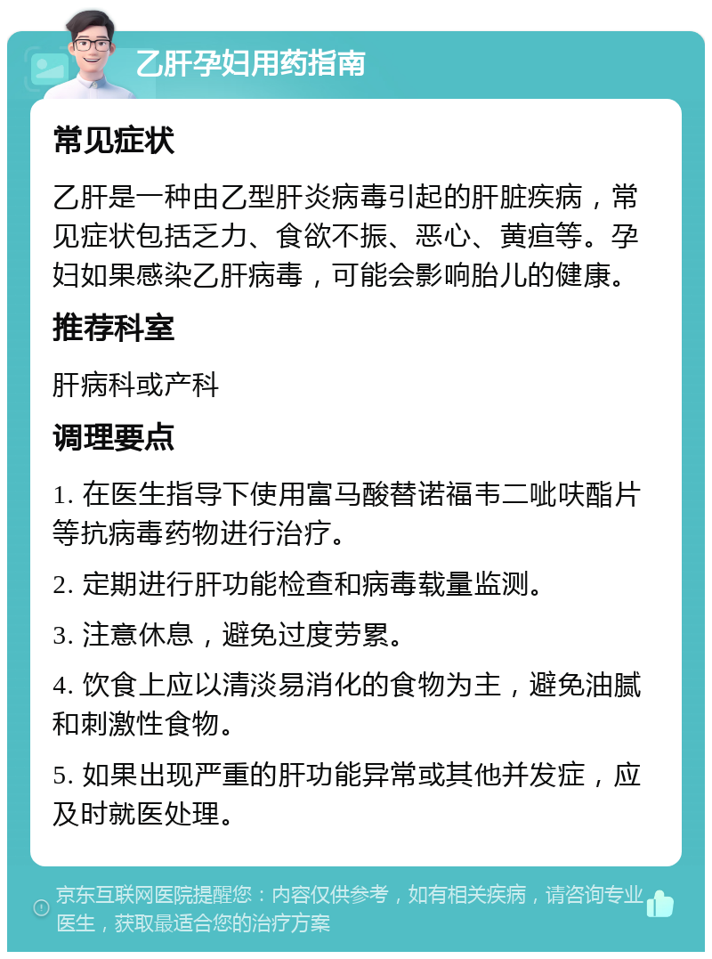 乙肝孕妇用药指南 常见症状 乙肝是一种由乙型肝炎病毒引起的肝脏疾病，常见症状包括乏力、食欲不振、恶心、黄疸等。孕妇如果感染乙肝病毒，可能会影响胎儿的健康。 推荐科室 肝病科或产科 调理要点 1. 在医生指导下使用富马酸替诺福韦二呲呋酯片等抗病毒药物进行治疗。 2. 定期进行肝功能检查和病毒载量监测。 3. 注意休息，避免过度劳累。 4. 饮食上应以清淡易消化的食物为主，避免油腻和刺激性食物。 5. 如果出现严重的肝功能异常或其他并发症，应及时就医处理。