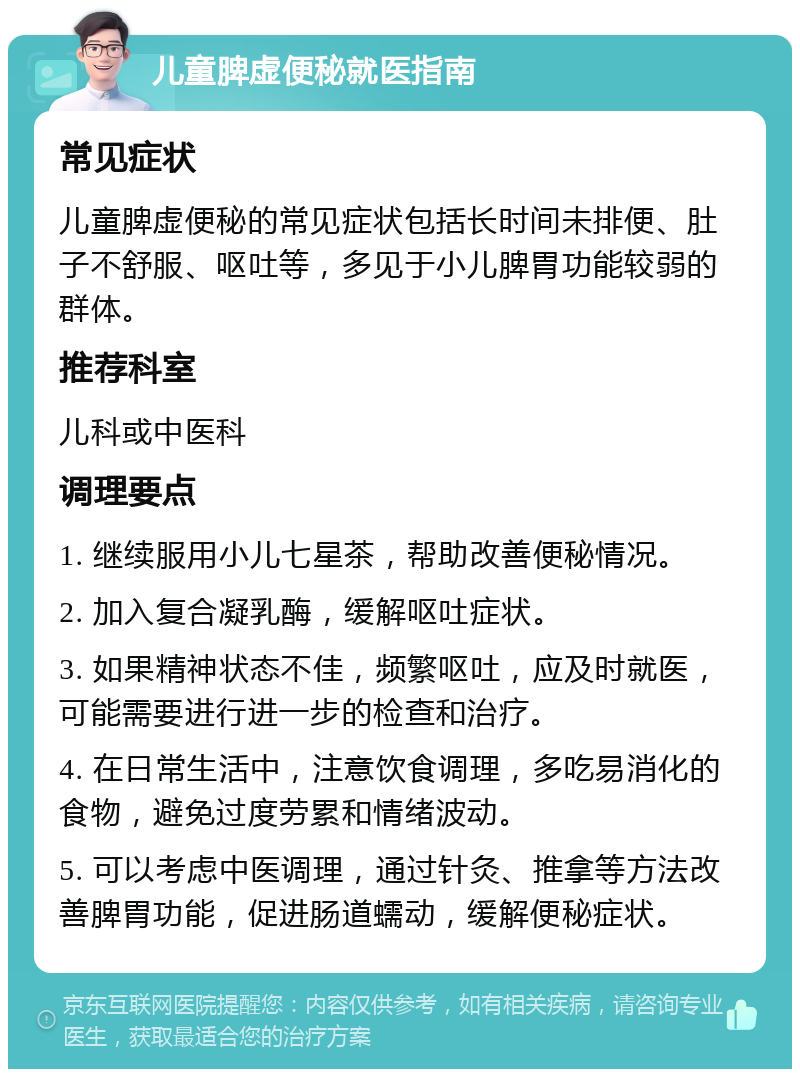 儿童脾虚便秘就医指南 常见症状 儿童脾虚便秘的常见症状包括长时间未排便、肚子不舒服、呕吐等，多见于小儿脾胃功能较弱的群体。 推荐科室 儿科或中医科 调理要点 1. 继续服用小儿七星茶，帮助改善便秘情况。 2. 加入复合凝乳酶，缓解呕吐症状。 3. 如果精神状态不佳，频繁呕吐，应及时就医，可能需要进行进一步的检查和治疗。 4. 在日常生活中，注意饮食调理，多吃易消化的食物，避免过度劳累和情绪波动。 5. 可以考虑中医调理，通过针灸、推拿等方法改善脾胃功能，促进肠道蠕动，缓解便秘症状。