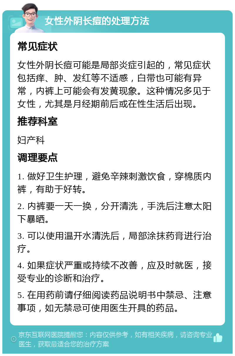 女性外阴长痘的处理方法 常见症状 女性外阴长痘可能是局部炎症引起的，常见症状包括痒、肿、发红等不适感，白带也可能有异常，内裤上可能会有发黄现象。这种情况多见于女性，尤其是月经期前后或在性生活后出现。 推荐科室 妇产科 调理要点 1. 做好卫生护理，避免辛辣刺激饮食，穿棉质内裤，有助于好转。 2. 内裤要一天一换，分开清洗，手洗后注意太阳下暴晒。 3. 可以使用温开水清洗后，局部涂抹药膏进行治疗。 4. 如果症状严重或持续不改善，应及时就医，接受专业的诊断和治疗。 5. 在用药前请仔细阅读药品说明书中禁忌、注意事项，如无禁忌可使用医生开具的药品。