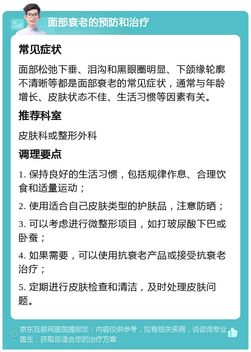 面部衰老的预防和治疗 常见症状 面部松弛下垂、泪沟和黑眼圈明显、下颌缘轮廓不清晰等都是面部衰老的常见症状，通常与年龄增长、皮肤状态不佳、生活习惯等因素有关。 推荐科室 皮肤科或整形外科 调理要点 1. 保持良好的生活习惯，包括规律作息、合理饮食和适量运动； 2. 使用适合自己皮肤类型的护肤品，注意防晒； 3. 可以考虑进行微整形项目，如打玻尿酸下巴或卧蚕； 4. 如果需要，可以使用抗衰老产品或接受抗衰老治疗； 5. 定期进行皮肤检查和清洁，及时处理皮肤问题。