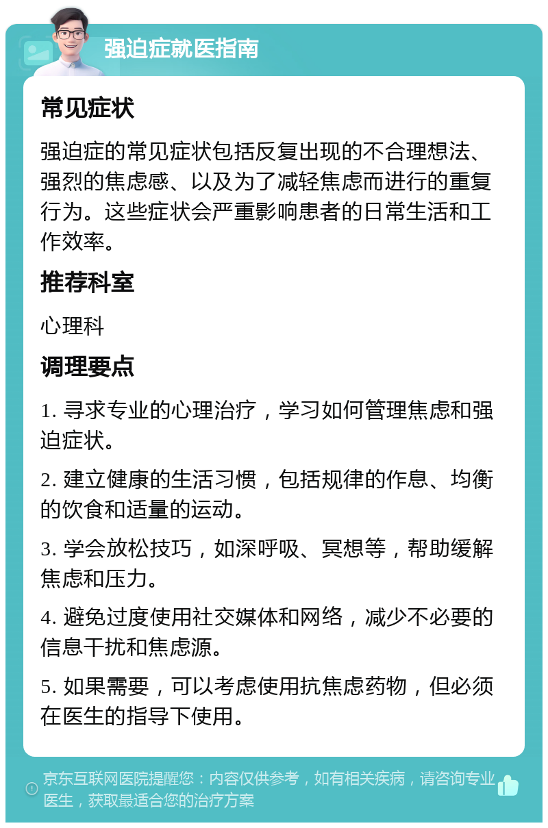 强迫症就医指南 常见症状 强迫症的常见症状包括反复出现的不合理想法、强烈的焦虑感、以及为了减轻焦虑而进行的重复行为。这些症状会严重影响患者的日常生活和工作效率。 推荐科室 心理科 调理要点 1. 寻求专业的心理治疗，学习如何管理焦虑和强迫症状。 2. 建立健康的生活习惯，包括规律的作息、均衡的饮食和适量的运动。 3. 学会放松技巧，如深呼吸、冥想等，帮助缓解焦虑和压力。 4. 避免过度使用社交媒体和网络，减少不必要的信息干扰和焦虑源。 5. 如果需要，可以考虑使用抗焦虑药物，但必须在医生的指导下使用。