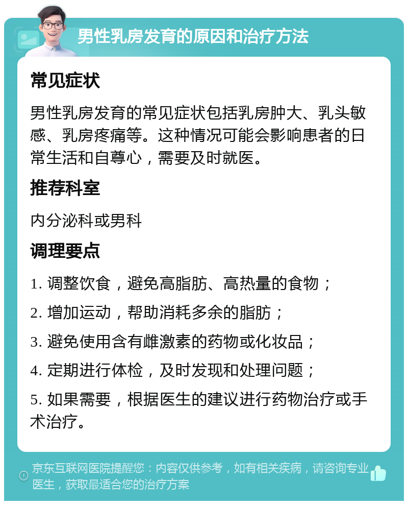 男性乳房发育的原因和治疗方法 常见症状 男性乳房发育的常见症状包括乳房肿大、乳头敏感、乳房疼痛等。这种情况可能会影响患者的日常生活和自尊心，需要及时就医。 推荐科室 内分泌科或男科 调理要点 1. 调整饮食，避免高脂肪、高热量的食物； 2. 增加运动，帮助消耗多余的脂肪； 3. 避免使用含有雌激素的药物或化妆品； 4. 定期进行体检，及时发现和处理问题； 5. 如果需要，根据医生的建议进行药物治疗或手术治疗。