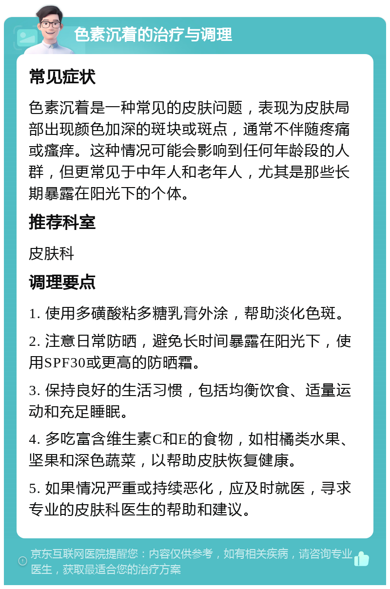 色素沉着的治疗与调理 常见症状 色素沉着是一种常见的皮肤问题，表现为皮肤局部出现颜色加深的斑块或斑点，通常不伴随疼痛或瘙痒。这种情况可能会影响到任何年龄段的人群，但更常见于中年人和老年人，尤其是那些长期暴露在阳光下的个体。 推荐科室 皮肤科 调理要点 1. 使用多磺酸粘多糖乳膏外涂，帮助淡化色斑。 2. 注意日常防晒，避免长时间暴露在阳光下，使用SPF30或更高的防晒霜。 3. 保持良好的生活习惯，包括均衡饮食、适量运动和充足睡眠。 4. 多吃富含维生素C和E的食物，如柑橘类水果、坚果和深色蔬菜，以帮助皮肤恢复健康。 5. 如果情况严重或持续恶化，应及时就医，寻求专业的皮肤科医生的帮助和建议。