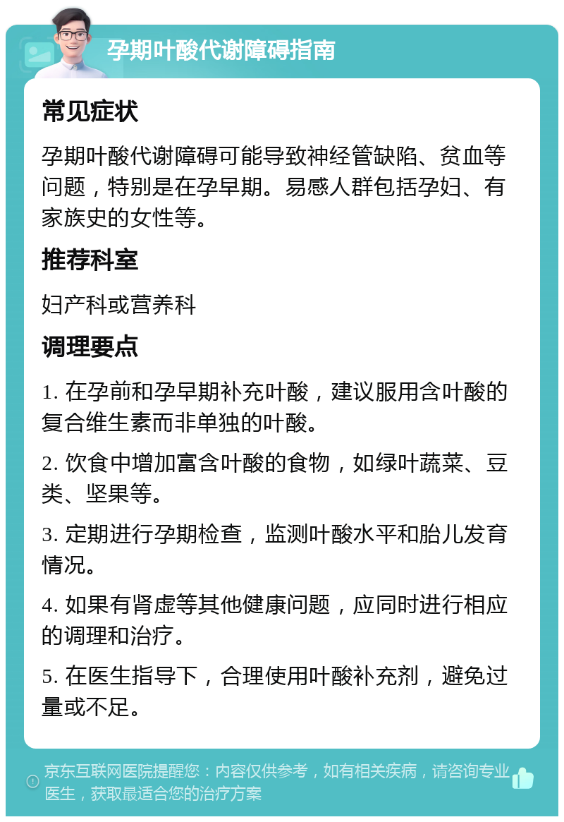 孕期叶酸代谢障碍指南 常见症状 孕期叶酸代谢障碍可能导致神经管缺陷、贫血等问题，特别是在孕早期。易感人群包括孕妇、有家族史的女性等。 推荐科室 妇产科或营养科 调理要点 1. 在孕前和孕早期补充叶酸，建议服用含叶酸的复合维生素而非单独的叶酸。 2. 饮食中增加富含叶酸的食物，如绿叶蔬菜、豆类、坚果等。 3. 定期进行孕期检查，监测叶酸水平和胎儿发育情况。 4. 如果有肾虚等其他健康问题，应同时进行相应的调理和治疗。 5. 在医生指导下，合理使用叶酸补充剂，避免过量或不足。