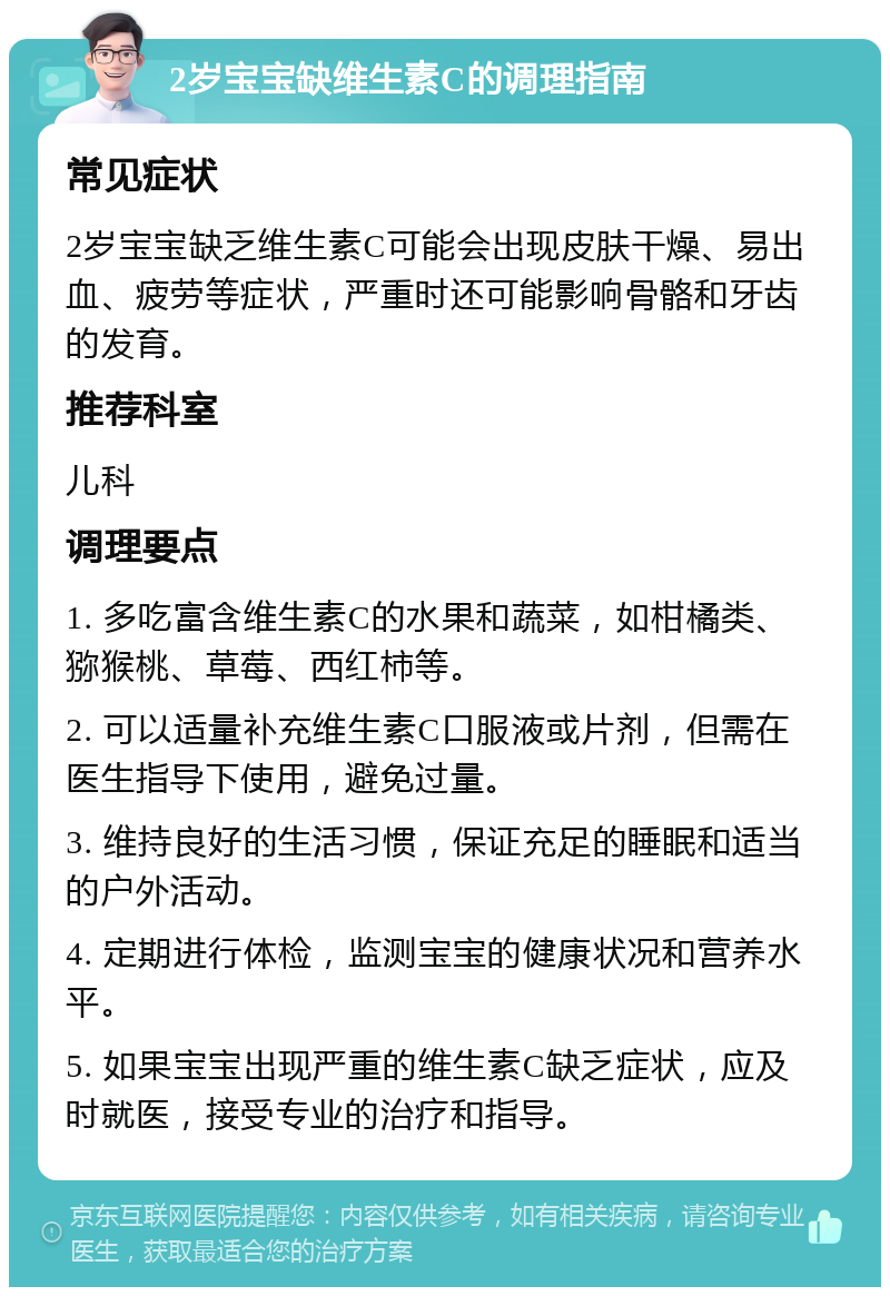 2岁宝宝缺维生素C的调理指南 常见症状 2岁宝宝缺乏维生素C可能会出现皮肤干燥、易出血、疲劳等症状，严重时还可能影响骨骼和牙齿的发育。 推荐科室 儿科 调理要点 1. 多吃富含维生素C的水果和蔬菜，如柑橘类、猕猴桃、草莓、西红柿等。 2. 可以适量补充维生素C口服液或片剂，但需在医生指导下使用，避免过量。 3. 维持良好的生活习惯，保证充足的睡眠和适当的户外活动。 4. 定期进行体检，监测宝宝的健康状况和营养水平。 5. 如果宝宝出现严重的维生素C缺乏症状，应及时就医，接受专业的治疗和指导。