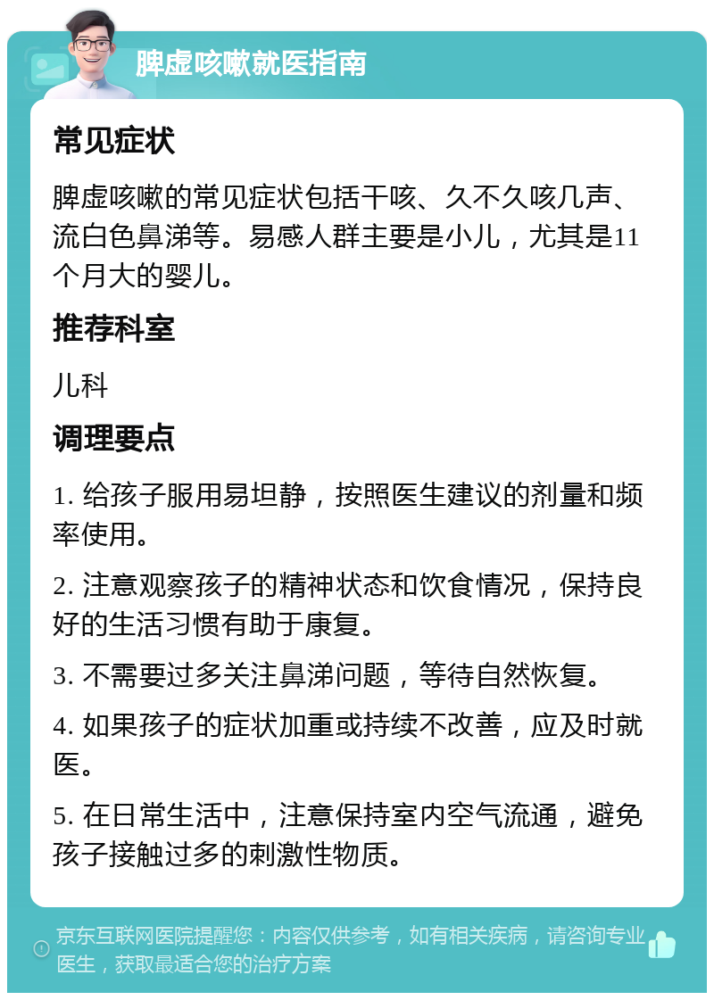 脾虚咳嗽就医指南 常见症状 脾虚咳嗽的常见症状包括干咳、久不久咳几声、流白色鼻涕等。易感人群主要是小儿，尤其是11个月大的婴儿。 推荐科室 儿科 调理要点 1. 给孩子服用易坦静，按照医生建议的剂量和频率使用。 2. 注意观察孩子的精神状态和饮食情况，保持良好的生活习惯有助于康复。 3. 不需要过多关注鼻涕问题，等待自然恢复。 4. 如果孩子的症状加重或持续不改善，应及时就医。 5. 在日常生活中，注意保持室内空气流通，避免孩子接触过多的刺激性物质。