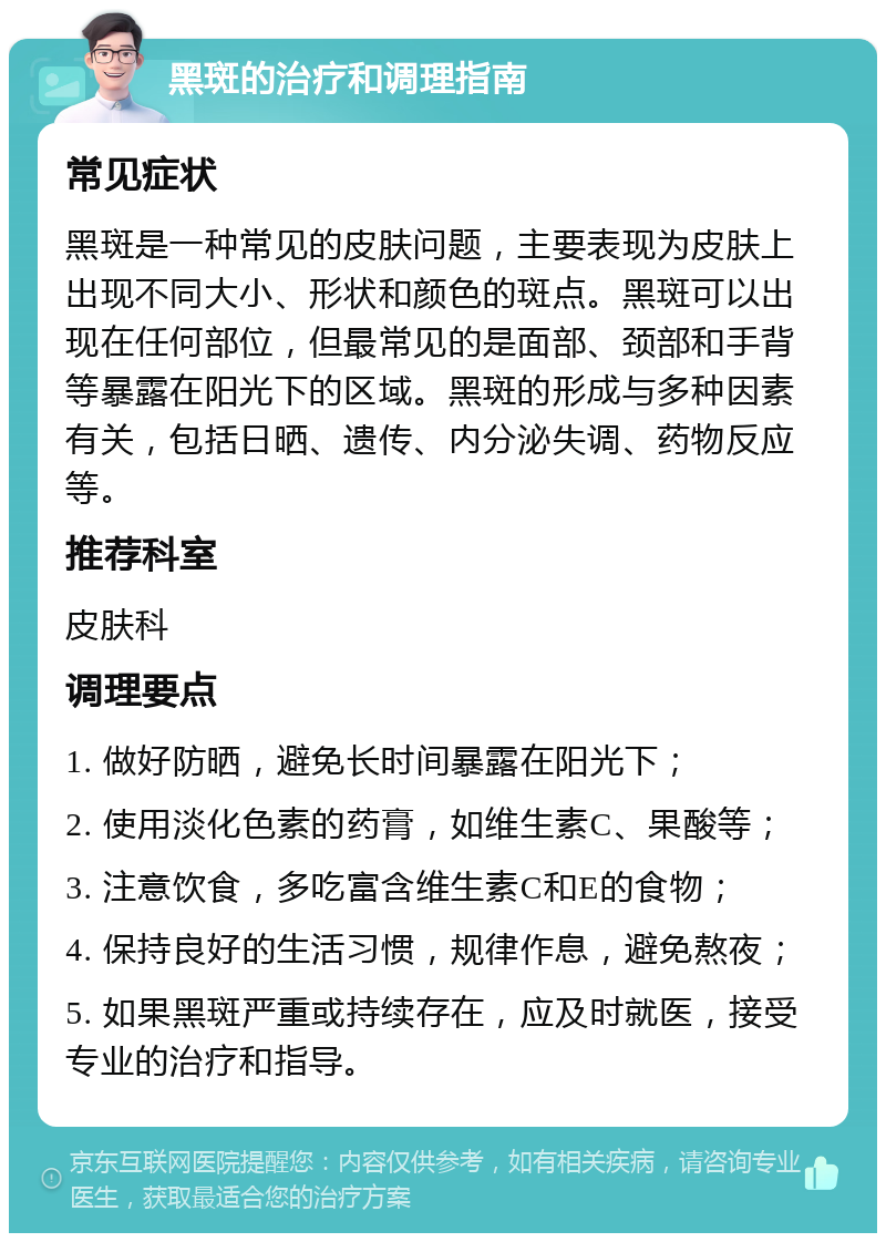 黑斑的治疗和调理指南 常见症状 黑斑是一种常见的皮肤问题，主要表现为皮肤上出现不同大小、形状和颜色的斑点。黑斑可以出现在任何部位，但最常见的是面部、颈部和手背等暴露在阳光下的区域。黑斑的形成与多种因素有关，包括日晒、遗传、内分泌失调、药物反应等。 推荐科室 皮肤科 调理要点 1. 做好防晒，避免长时间暴露在阳光下； 2. 使用淡化色素的药膏，如维生素C、果酸等； 3. 注意饮食，多吃富含维生素C和E的食物； 4. 保持良好的生活习惯，规律作息，避免熬夜； 5. 如果黑斑严重或持续存在，应及时就医，接受专业的治疗和指导。