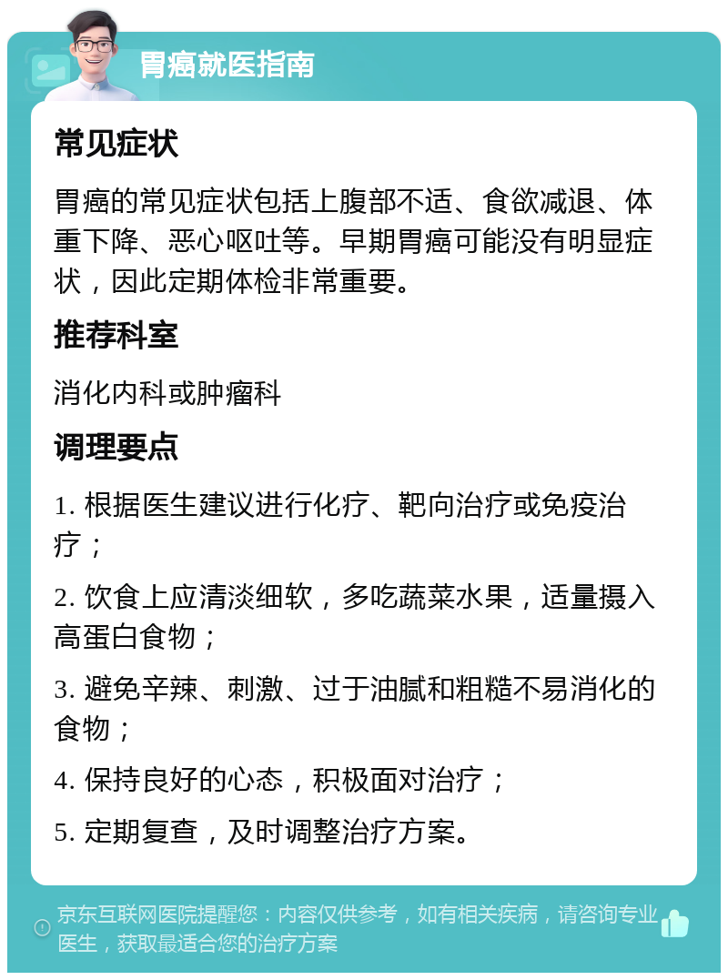 胃癌就医指南 常见症状 胃癌的常见症状包括上腹部不适、食欲减退、体重下降、恶心呕吐等。早期胃癌可能没有明显症状，因此定期体检非常重要。 推荐科室 消化内科或肿瘤科 调理要点 1. 根据医生建议进行化疗、靶向治疗或免疫治疗； 2. 饮食上应清淡细软，多吃蔬菜水果，适量摄入高蛋白食物； 3. 避免辛辣、刺激、过于油腻和粗糙不易消化的食物； 4. 保持良好的心态，积极面对治疗； 5. 定期复查，及时调整治疗方案。