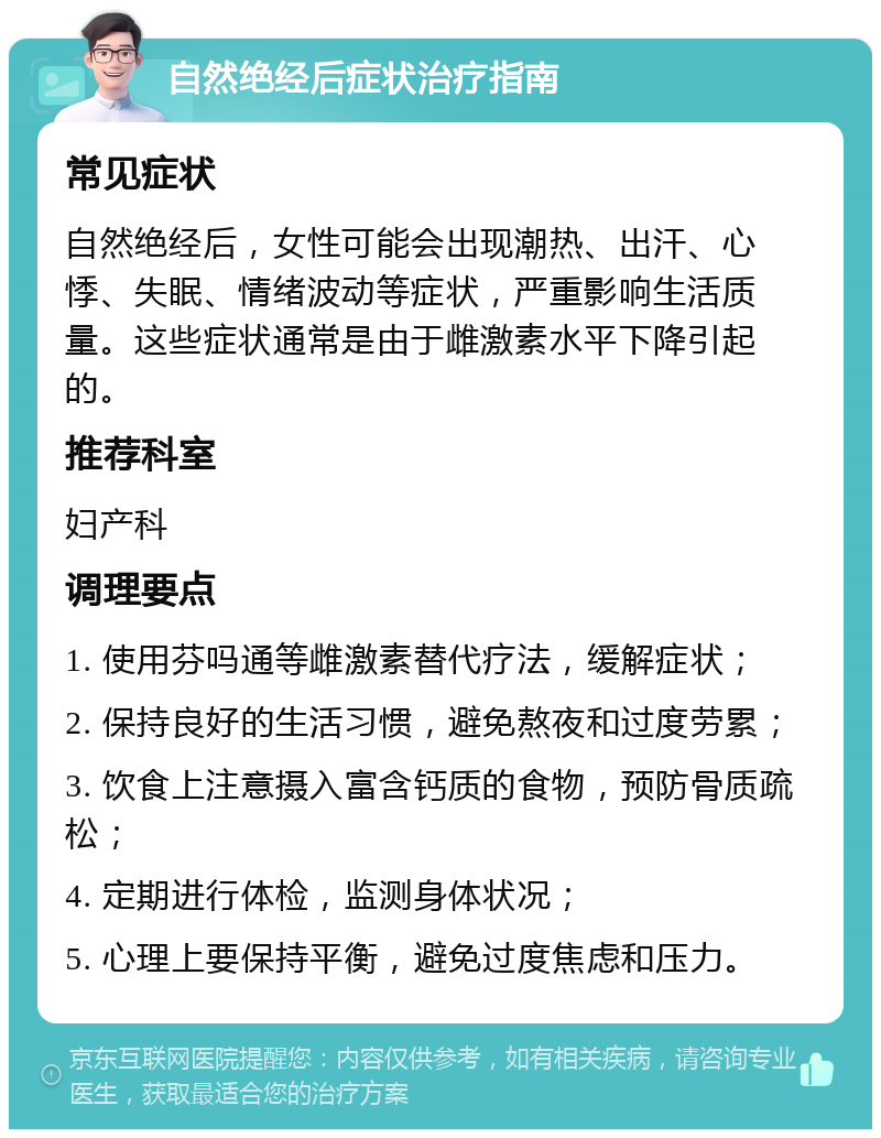 自然绝经后症状治疗指南 常见症状 自然绝经后，女性可能会出现潮热、出汗、心悸、失眠、情绪波动等症状，严重影响生活质量。这些症状通常是由于雌激素水平下降引起的。 推荐科室 妇产科 调理要点 1. 使用芬吗通等雌激素替代疗法，缓解症状； 2. 保持良好的生活习惯，避免熬夜和过度劳累； 3. 饮食上注意摄入富含钙质的食物，预防骨质疏松； 4. 定期进行体检，监测身体状况； 5. 心理上要保持平衡，避免过度焦虑和压力。