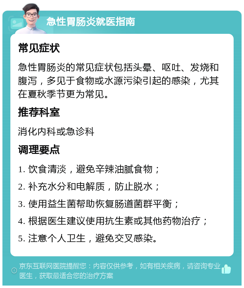 急性胃肠炎就医指南 常见症状 急性胃肠炎的常见症状包括头晕、呕吐、发烧和腹泻，多见于食物或水源污染引起的感染，尤其在夏秋季节更为常见。 推荐科室 消化内科或急诊科 调理要点 1. 饮食清淡，避免辛辣油腻食物； 2. 补充水分和电解质，防止脱水； 3. 使用益生菌帮助恢复肠道菌群平衡； 4. 根据医生建议使用抗生素或其他药物治疗； 5. 注意个人卫生，避免交叉感染。