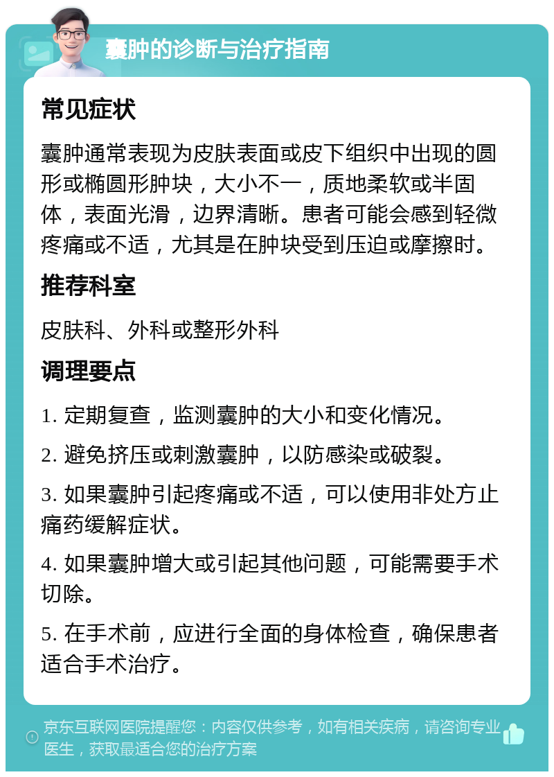 囊肿的诊断与治疗指南 常见症状 囊肿通常表现为皮肤表面或皮下组织中出现的圆形或椭圆形肿块，大小不一，质地柔软或半固体，表面光滑，边界清晰。患者可能会感到轻微疼痛或不适，尤其是在肿块受到压迫或摩擦时。 推荐科室 皮肤科、外科或整形外科 调理要点 1. 定期复查，监测囊肿的大小和变化情况。 2. 避免挤压或刺激囊肿，以防感染或破裂。 3. 如果囊肿引起疼痛或不适，可以使用非处方止痛药缓解症状。 4. 如果囊肿增大或引起其他问题，可能需要手术切除。 5. 在手术前，应进行全面的身体检查，确保患者适合手术治疗。