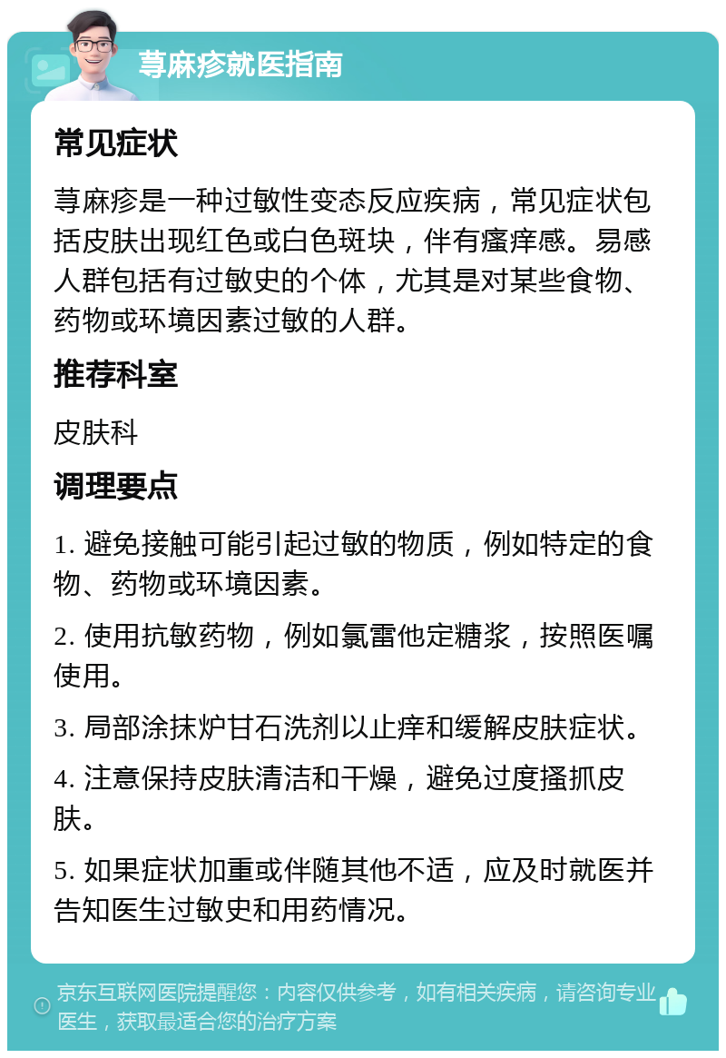 荨麻疹就医指南 常见症状 荨麻疹是一种过敏性变态反应疾病，常见症状包括皮肤出现红色或白色斑块，伴有瘙痒感。易感人群包括有过敏史的个体，尤其是对某些食物、药物或环境因素过敏的人群。 推荐科室 皮肤科 调理要点 1. 避免接触可能引起过敏的物质，例如特定的食物、药物或环境因素。 2. 使用抗敏药物，例如氯雷他定糖浆，按照医嘱使用。 3. 局部涂抹炉甘石洗剂以止痒和缓解皮肤症状。 4. 注意保持皮肤清洁和干燥，避免过度搔抓皮肤。 5. 如果症状加重或伴随其他不适，应及时就医并告知医生过敏史和用药情况。