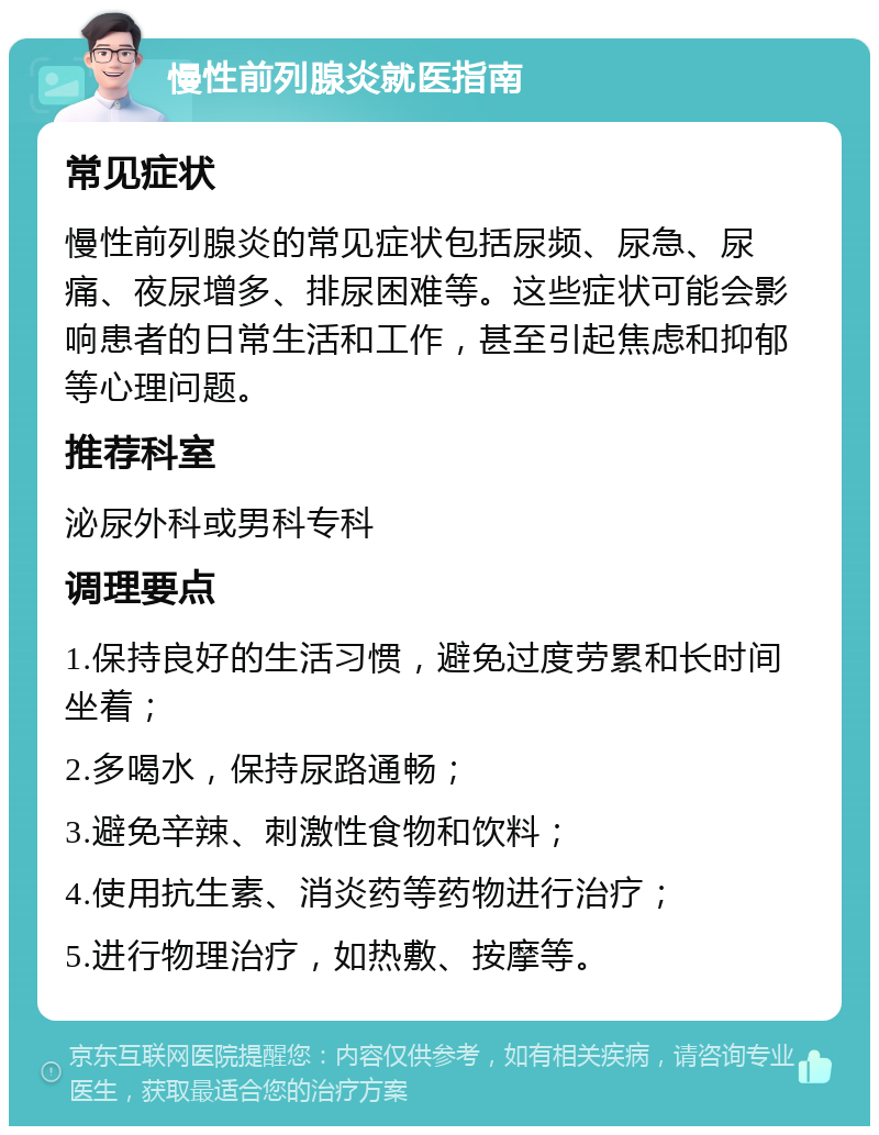 慢性前列腺炎就医指南 常见症状 慢性前列腺炎的常见症状包括尿频、尿急、尿痛、夜尿增多、排尿困难等。这些症状可能会影响患者的日常生活和工作，甚至引起焦虑和抑郁等心理问题。 推荐科室 泌尿外科或男科专科 调理要点 1.保持良好的生活习惯，避免过度劳累和长时间坐着； 2.多喝水，保持尿路通畅； 3.避免辛辣、刺激性食物和饮料； 4.使用抗生素、消炎药等药物进行治疗； 5.进行物理治疗，如热敷、按摩等。