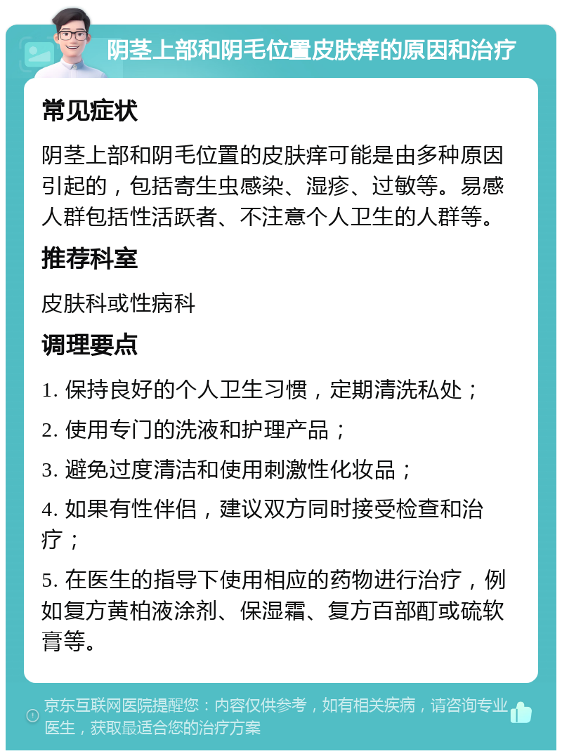 阴茎上部和阴毛位置皮肤痒的原因和治疗 常见症状 阴茎上部和阴毛位置的皮肤痒可能是由多种原因引起的，包括寄生虫感染、湿疹、过敏等。易感人群包括性活跃者、不注意个人卫生的人群等。 推荐科室 皮肤科或性病科 调理要点 1. 保持良好的个人卫生习惯，定期清洗私处； 2. 使用专门的洗液和护理产品； 3. 避免过度清洁和使用刺激性化妆品； 4. 如果有性伴侣，建议双方同时接受检查和治疗； 5. 在医生的指导下使用相应的药物进行治疗，例如复方黄柏液涂剂、保湿霜、复方百部酊或硫软膏等。