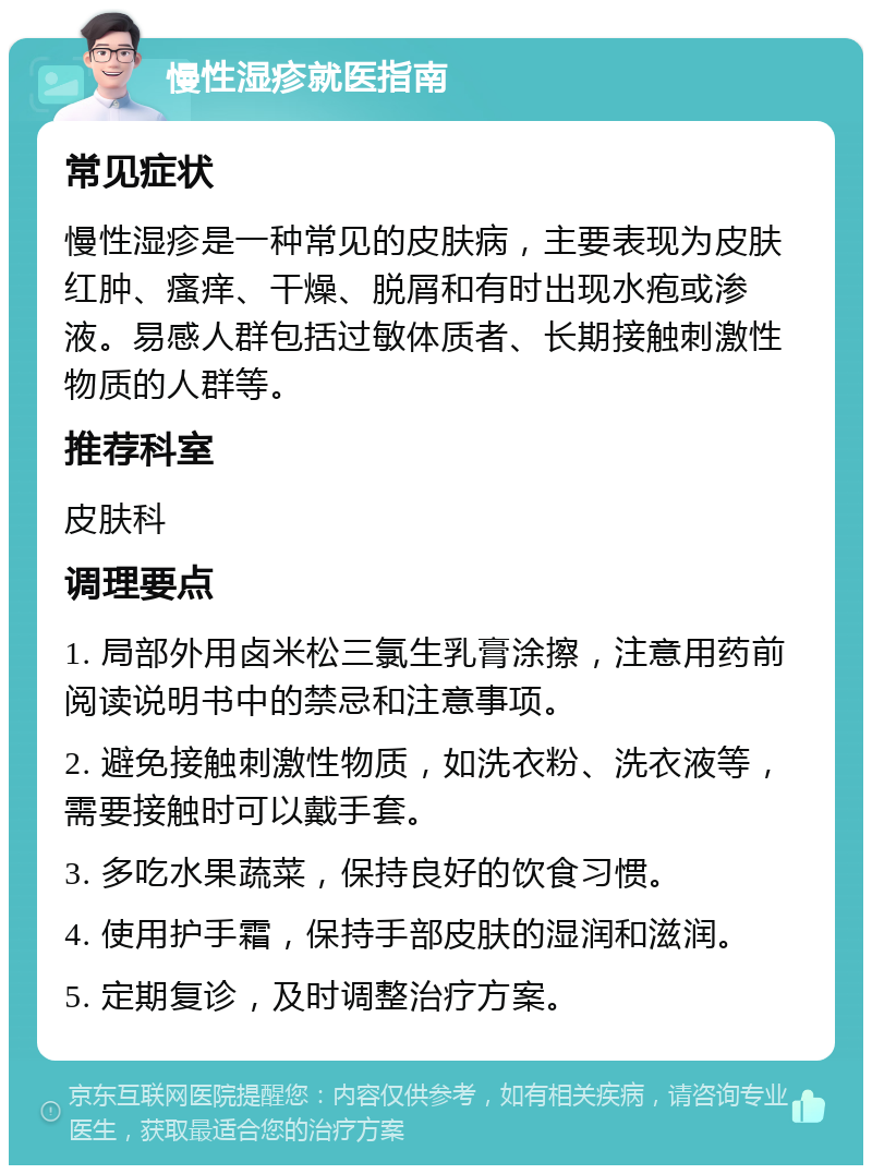 慢性湿疹就医指南 常见症状 慢性湿疹是一种常见的皮肤病，主要表现为皮肤红肿、瘙痒、干燥、脱屑和有时出现水疱或渗液。易感人群包括过敏体质者、长期接触刺激性物质的人群等。 推荐科室 皮肤科 调理要点 1. 局部外用卤米松三氯生乳膏涂擦，注意用药前阅读说明书中的禁忌和注意事项。 2. 避免接触刺激性物质，如洗衣粉、洗衣液等，需要接触时可以戴手套。 3. 多吃水果蔬菜，保持良好的饮食习惯。 4. 使用护手霜，保持手部皮肤的湿润和滋润。 5. 定期复诊，及时调整治疗方案。