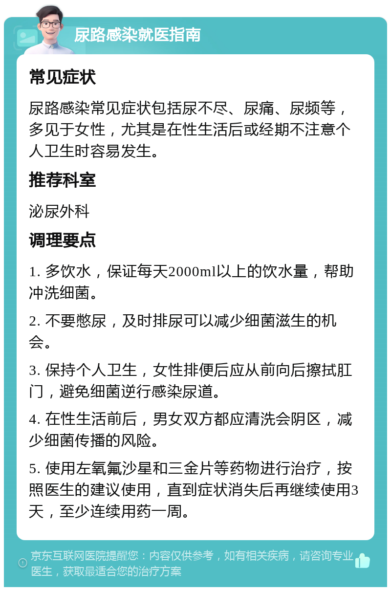 尿路感染就医指南 常见症状 尿路感染常见症状包括尿不尽、尿痛、尿频等，多见于女性，尤其是在性生活后或经期不注意个人卫生时容易发生。 推荐科室 泌尿外科 调理要点 1. 多饮水，保证每天2000ml以上的饮水量，帮助冲洗细菌。 2. 不要憋尿，及时排尿可以减少细菌滋生的机会。 3. 保持个人卫生，女性排便后应从前向后擦拭肛门，避免细菌逆行感染尿道。 4. 在性生活前后，男女双方都应清洗会阴区，减少细菌传播的风险。 5. 使用左氧氟沙星和三金片等药物进行治疗，按照医生的建议使用，直到症状消失后再继续使用3天，至少连续用药一周。