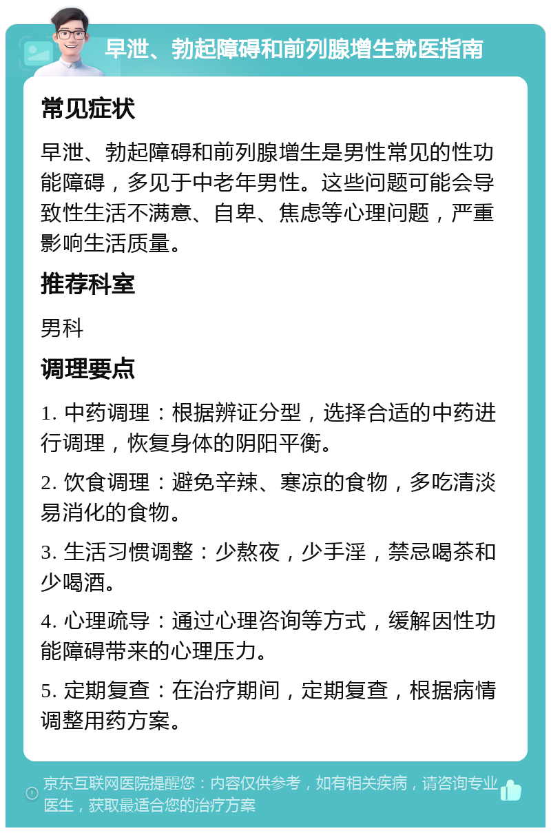 早泄、勃起障碍和前列腺增生就医指南 常见症状 早泄、勃起障碍和前列腺增生是男性常见的性功能障碍，多见于中老年男性。这些问题可能会导致性生活不满意、自卑、焦虑等心理问题，严重影响生活质量。 推荐科室 男科 调理要点 1. 中药调理：根据辨证分型，选择合适的中药进行调理，恢复身体的阴阳平衡。 2. 饮食调理：避免辛辣、寒凉的食物，多吃清淡易消化的食物。 3. 生活习惯调整：少熬夜，少手淫，禁忌喝茶和少喝酒。 4. 心理疏导：通过心理咨询等方式，缓解因性功能障碍带来的心理压力。 5. 定期复查：在治疗期间，定期复查，根据病情调整用药方案。