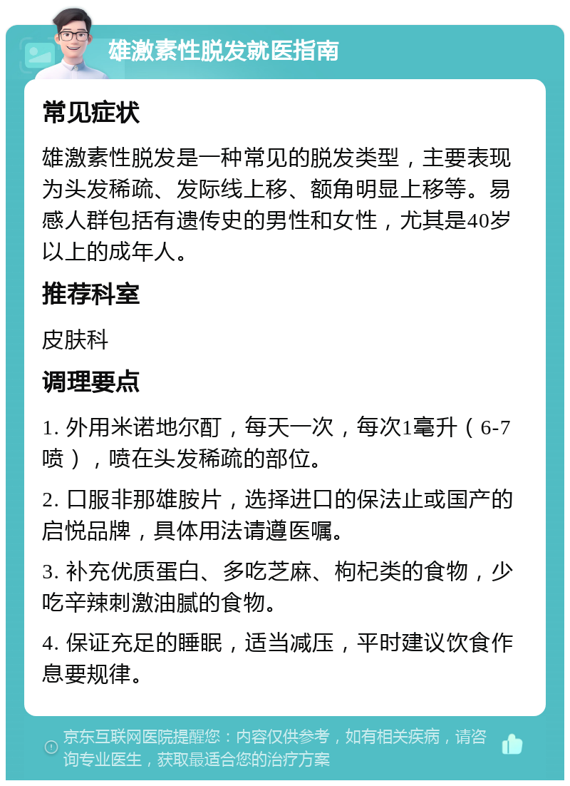 雄激素性脱发就医指南 常见症状 雄激素性脱发是一种常见的脱发类型，主要表现为头发稀疏、发际线上移、额角明显上移等。易感人群包括有遗传史的男性和女性，尤其是40岁以上的成年人。 推荐科室 皮肤科 调理要点 1. 外用米诺地尔酊，每天一次，每次1毫升（6-7喷），喷在头发稀疏的部位。 2. 口服非那雄胺片，选择进口的保法止或国产的启悦品牌，具体用法请遵医嘱。 3. 补充优质蛋白、多吃芝麻、枸杞类的食物，少吃辛辣刺激油腻的食物。 4. 保证充足的睡眠，适当减压，平时建议饮食作息要规律。