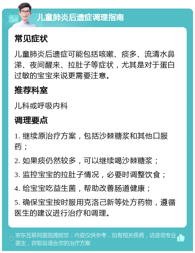 儿童肺炎后遗症调理指南 常见症状 儿童肺炎后遗症可能包括咳嗽、痰多、流清水鼻涕、夜间醒来、拉肚子等症状，尤其是对于蛋白过敏的宝宝来说更需要注意。 推荐科室 儿科或呼吸内科 调理要点 1. 继续原治疗方案，包括沙棘糖浆和其他口服药； 2. 如果痰仍然较多，可以继续喝沙棘糖浆； 3. 监控宝宝的拉肚子情况，必要时调整饮食； 4. 给宝宝吃益生菌，帮助改善肠道健康； 5. 确保宝宝按时服用克洛己新等处方药物，遵循医生的建议进行治疗和调理。