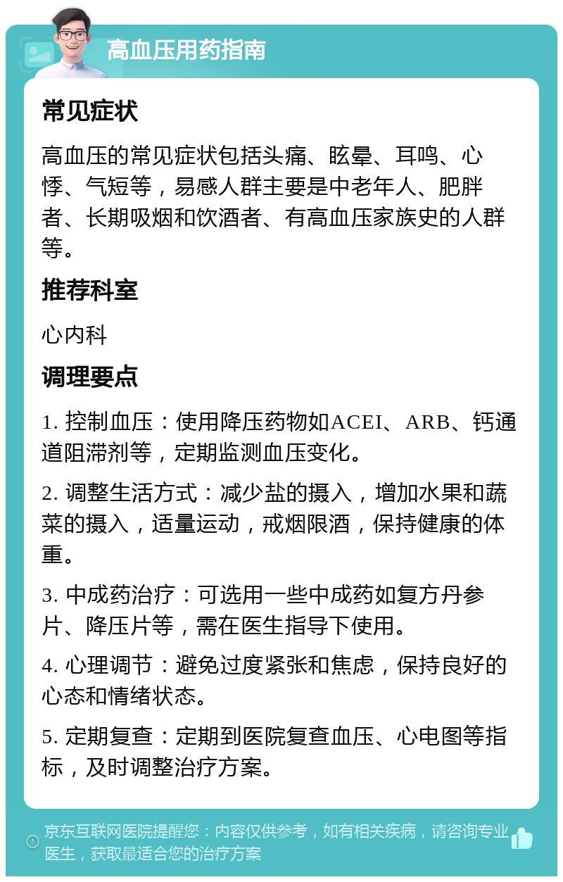 高血压用药指南 常见症状 高血压的常见症状包括头痛、眩晕、耳鸣、心悸、气短等，易感人群主要是中老年人、肥胖者、长期吸烟和饮酒者、有高血压家族史的人群等。 推荐科室 心内科 调理要点 1. 控制血压：使用降压药物如ACEI、ARB、钙通道阻滞剂等，定期监测血压变化。 2. 调整生活方式：减少盐的摄入，增加水果和蔬菜的摄入，适量运动，戒烟限酒，保持健康的体重。 3. 中成药治疗：可选用一些中成药如复方丹参片、降压片等，需在医生指导下使用。 4. 心理调节：避免过度紧张和焦虑，保持良好的心态和情绪状态。 5. 定期复查：定期到医院复查血压、心电图等指标，及时调整治疗方案。