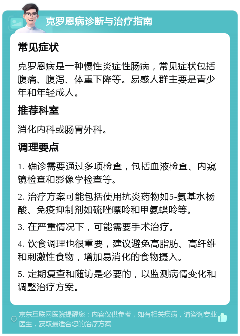 克罗恩病诊断与治疗指南 常见症状 克罗恩病是一种慢性炎症性肠病，常见症状包括腹痛、腹泻、体重下降等。易感人群主要是青少年和年轻成人。 推荐科室 消化内科或肠胃外科。 调理要点 1. 确诊需要通过多项检查，包括血液检查、内窥镜检查和影像学检查等。 2. 治疗方案可能包括使用抗炎药物如5-氨基水杨酸、免疫抑制剂如硫唑嘌呤和甲氨蝶呤等。 3. 在严重情况下，可能需要手术治疗。 4. 饮食调理也很重要，建议避免高脂肪、高纤维和刺激性食物，增加易消化的食物摄入。 5. 定期复查和随访是必要的，以监测病情变化和调整治疗方案。