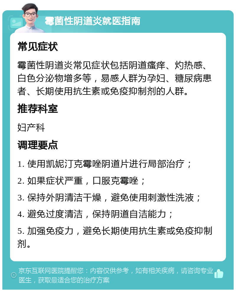 霉菌性阴道炎就医指南 常见症状 霉菌性阴道炎常见症状包括阴道瘙痒、灼热感、白色分泌物增多等，易感人群为孕妇、糖尿病患者、长期使用抗生素或免疫抑制剂的人群。 推荐科室 妇产科 调理要点 1. 使用凯妮汀克霉唑阴道片进行局部治疗； 2. 如果症状严重，口服克霉唑； 3. 保持外阴清洁干燥，避免使用刺激性洗液； 4. 避免过度清洁，保持阴道自洁能力； 5. 加强免疫力，避免长期使用抗生素或免疫抑制剂。