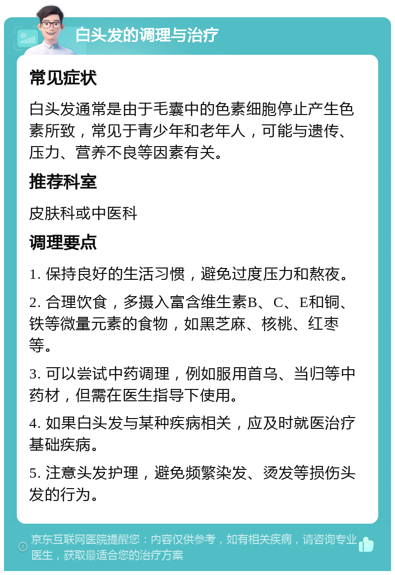 白头发的调理与治疗 常见症状 白头发通常是由于毛囊中的色素细胞停止产生色素所致，常见于青少年和老年人，可能与遗传、压力、营养不良等因素有关。 推荐科室 皮肤科或中医科 调理要点 1. 保持良好的生活习惯，避免过度压力和熬夜。 2. 合理饮食，多摄入富含维生素B、C、E和铜、铁等微量元素的食物，如黑芝麻、核桃、红枣等。 3. 可以尝试中药调理，例如服用首乌、当归等中药材，但需在医生指导下使用。 4. 如果白头发与某种疾病相关，应及时就医治疗基础疾病。 5. 注意头发护理，避免频繁染发、烫发等损伤头发的行为。