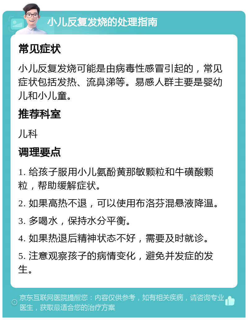 小儿反复发烧的处理指南 常见症状 小儿反复发烧可能是由病毒性感冒引起的，常见症状包括发热、流鼻涕等。易感人群主要是婴幼儿和小儿童。 推荐科室 儿科 调理要点 1. 给孩子服用小儿氨酚黄那敏颗粒和牛磺酸颗粒，帮助缓解症状。 2. 如果高热不退，可以使用布洛芬混悬液降温。 3. 多喝水，保持水分平衡。 4. 如果热退后精神状态不好，需要及时就诊。 5. 注意观察孩子的病情变化，避免并发症的发生。