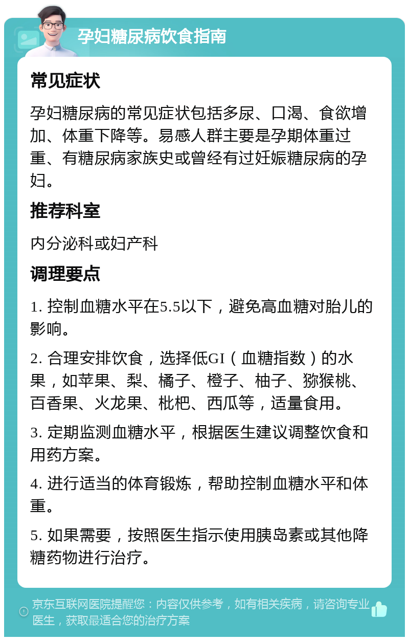 孕妇糖尿病饮食指南 常见症状 孕妇糖尿病的常见症状包括多尿、口渴、食欲增加、体重下降等。易感人群主要是孕期体重过重、有糖尿病家族史或曾经有过妊娠糖尿病的孕妇。 推荐科室 内分泌科或妇产科 调理要点 1. 控制血糖水平在5.5以下，避免高血糖对胎儿的影响。 2. 合理安排饮食，选择低GI（血糖指数）的水果，如苹果、梨、橘子、橙子、柚子、猕猴桃、百香果、火龙果、枇杷、西瓜等，适量食用。 3. 定期监测血糖水平，根据医生建议调整饮食和用药方案。 4. 进行适当的体育锻炼，帮助控制血糖水平和体重。 5. 如果需要，按照医生指示使用胰岛素或其他降糖药物进行治疗。