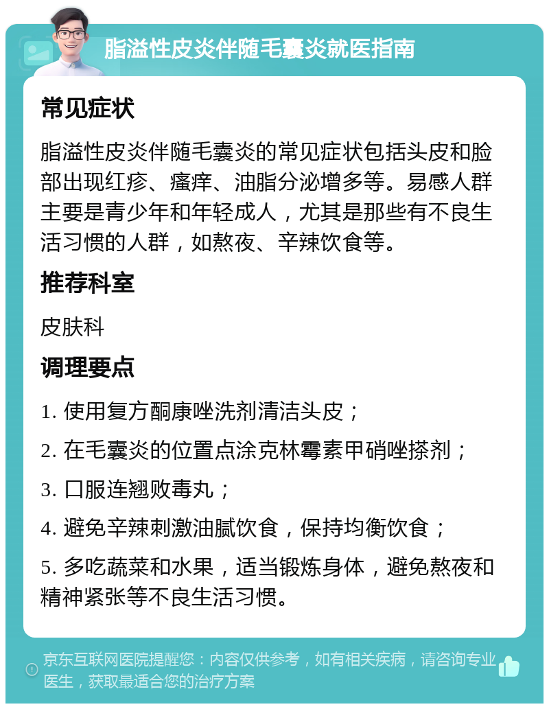 脂溢性皮炎伴随毛囊炎就医指南 常见症状 脂溢性皮炎伴随毛囊炎的常见症状包括头皮和脸部出现红疹、瘙痒、油脂分泌增多等。易感人群主要是青少年和年轻成人，尤其是那些有不良生活习惯的人群，如熬夜、辛辣饮食等。 推荐科室 皮肤科 调理要点 1. 使用复方酮康唑洗剂清洁头皮； 2. 在毛囊炎的位置点涂克林霉素甲硝唑搽剂； 3. 口服连翘败毒丸； 4. 避免辛辣刺激油腻饮食，保持均衡饮食； 5. 多吃蔬菜和水果，适当锻炼身体，避免熬夜和精神紧张等不良生活习惯。