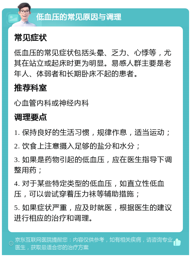 低血压的常见原因与调理 常见症状 低血压的常见症状包括头晕、乏力、心悸等，尤其在站立或起床时更为明显。易感人群主要是老年人、体弱者和长期卧床不起的患者。 推荐科室 心血管内科或神经内科 调理要点 1. 保持良好的生活习惯，规律作息，适当运动； 2. 饮食上注意摄入足够的盐分和水分； 3. 如果是药物引起的低血压，应在医生指导下调整用药； 4. 对于某些特定类型的低血压，如直立性低血压，可以尝试穿着压力袜等辅助措施； 5. 如果症状严重，应及时就医，根据医生的建议进行相应的治疗和调理。