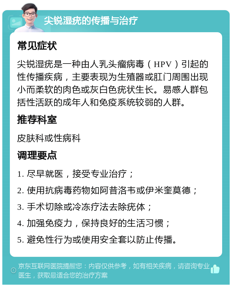 尖锐湿疣的传播与治疗 常见症状 尖锐湿疣是一种由人乳头瘤病毒（HPV）引起的性传播疾病，主要表现为生殖器或肛门周围出现小而柔软的肉色或灰白色疣状生长。易感人群包括性活跃的成年人和免疫系统较弱的人群。 推荐科室 皮肤科或性病科 调理要点 1. 尽早就医，接受专业治疗； 2. 使用抗病毒药物如阿昔洛韦或伊米奎莫德； 3. 手术切除或冷冻疗法去除疣体； 4. 加强免疫力，保持良好的生活习惯； 5. 避免性行为或使用安全套以防止传播。