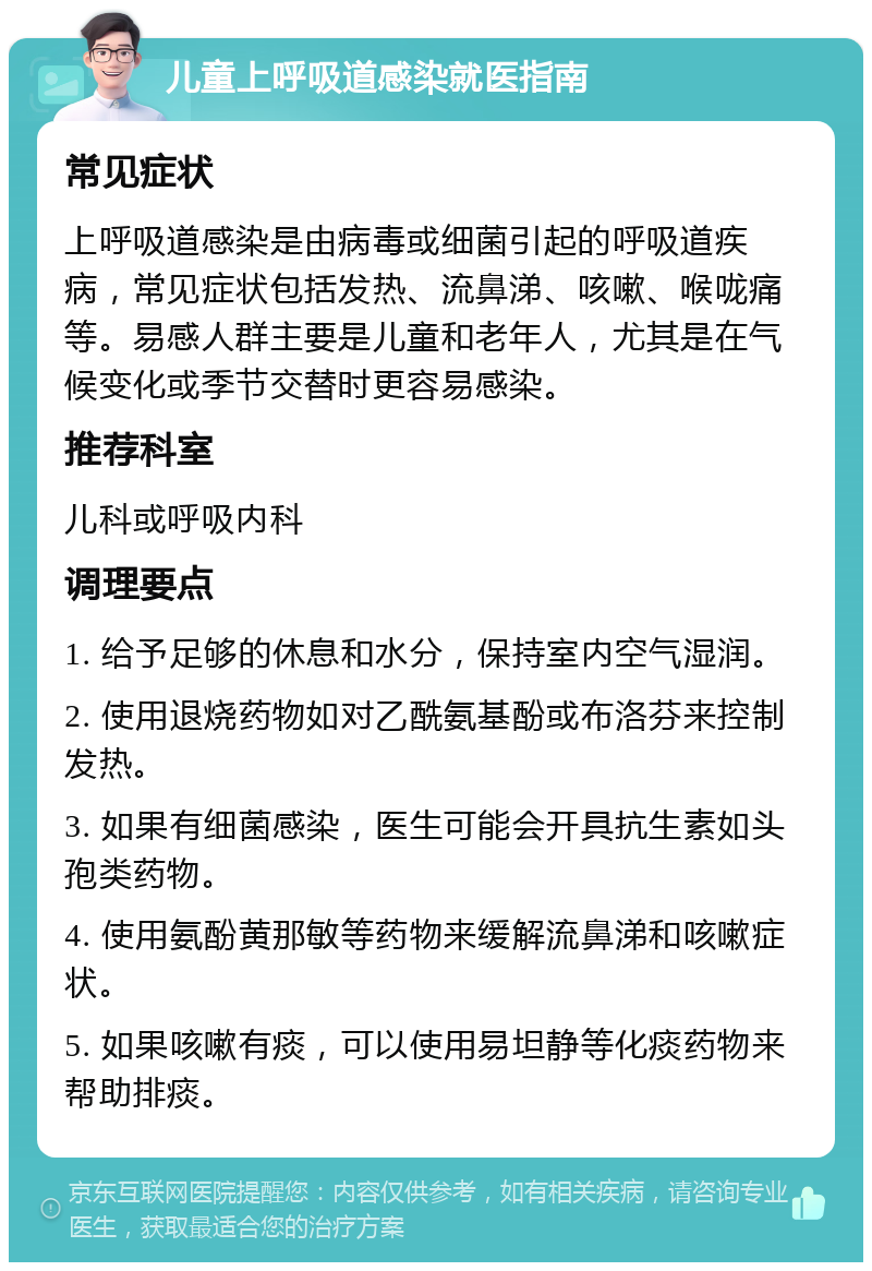 儿童上呼吸道感染就医指南 常见症状 上呼吸道感染是由病毒或细菌引起的呼吸道疾病，常见症状包括发热、流鼻涕、咳嗽、喉咙痛等。易感人群主要是儿童和老年人，尤其是在气候变化或季节交替时更容易感染。 推荐科室 儿科或呼吸内科 调理要点 1. 给予足够的休息和水分，保持室内空气湿润。 2. 使用退烧药物如对乙酰氨基酚或布洛芬来控制发热。 3. 如果有细菌感染，医生可能会开具抗生素如头孢类药物。 4. 使用氨酚黄那敏等药物来缓解流鼻涕和咳嗽症状。 5. 如果咳嗽有痰，可以使用易坦静等化痰药物来帮助排痰。