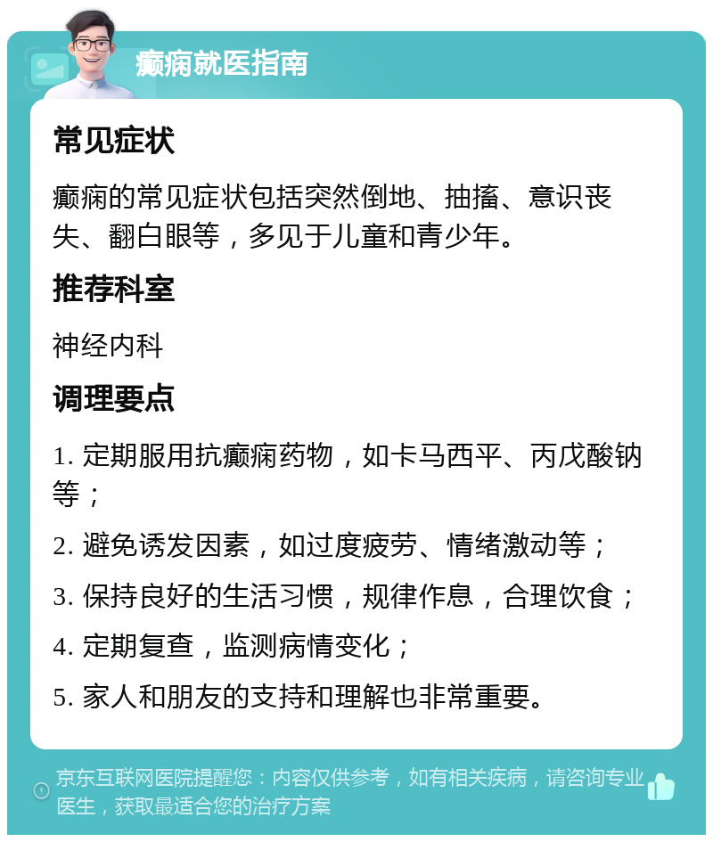 癫痫就医指南 常见症状 癫痫的常见症状包括突然倒地、抽搐、意识丧失、翻白眼等，多见于儿童和青少年。 推荐科室 神经内科 调理要点 1. 定期服用抗癫痫药物，如卡马西平、丙戊酸钠等； 2. 避免诱发因素，如过度疲劳、情绪激动等； 3. 保持良好的生活习惯，规律作息，合理饮食； 4. 定期复查，监测病情变化； 5. 家人和朋友的支持和理解也非常重要。