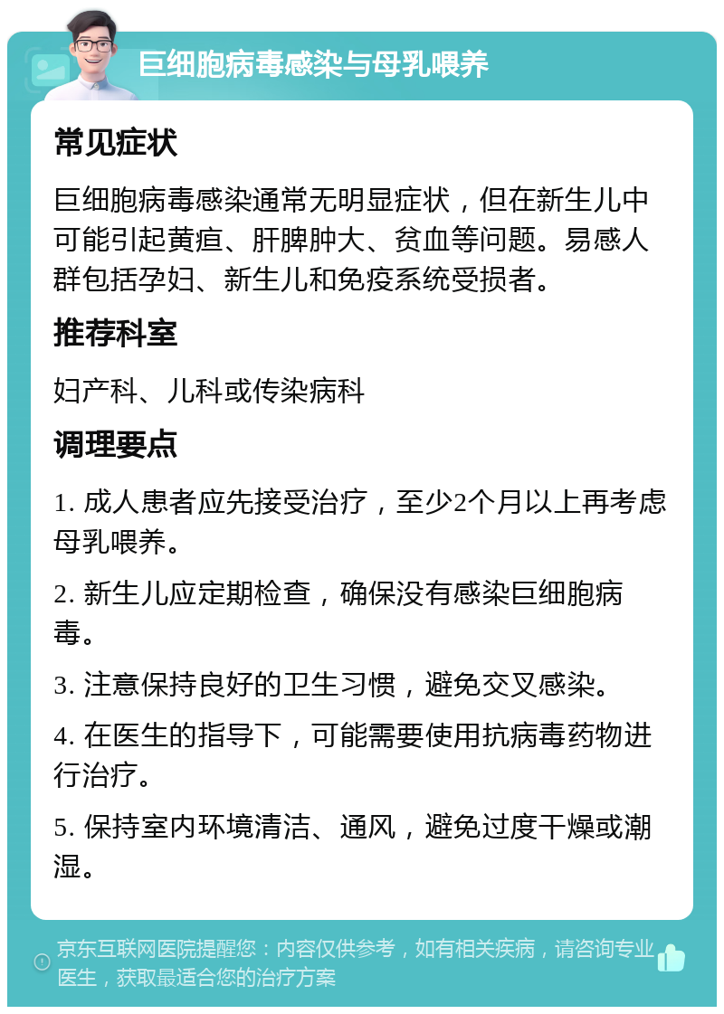 巨细胞病毒感染与母乳喂养 常见症状 巨细胞病毒感染通常无明显症状，但在新生儿中可能引起黄疸、肝脾肿大、贫血等问题。易感人群包括孕妇、新生儿和免疫系统受损者。 推荐科室 妇产科、儿科或传染病科 调理要点 1. 成人患者应先接受治疗，至少2个月以上再考虑母乳喂养。 2. 新生儿应定期检查，确保没有感染巨细胞病毒。 3. 注意保持良好的卫生习惯，避免交叉感染。 4. 在医生的指导下，可能需要使用抗病毒药物进行治疗。 5. 保持室内环境清洁、通风，避免过度干燥或潮湿。