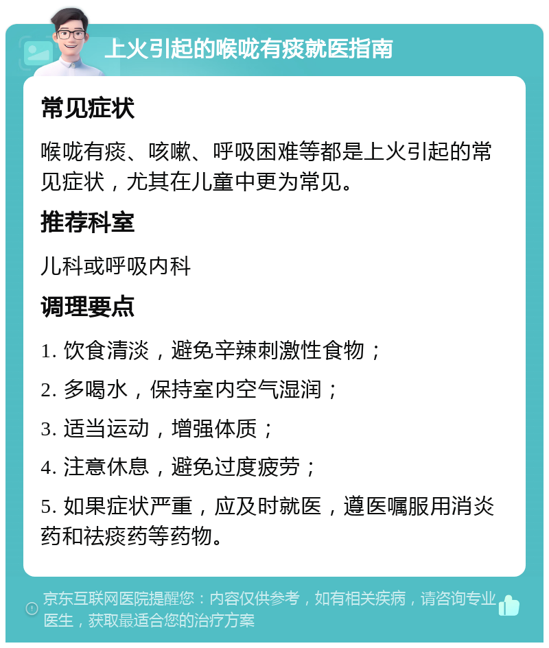 上火引起的喉咙有痰就医指南 常见症状 喉咙有痰、咳嗽、呼吸困难等都是上火引起的常见症状，尤其在儿童中更为常见。 推荐科室 儿科或呼吸内科 调理要点 1. 饮食清淡，避免辛辣刺激性食物； 2. 多喝水，保持室内空气湿润； 3. 适当运动，增强体质； 4. 注意休息，避免过度疲劳； 5. 如果症状严重，应及时就医，遵医嘱服用消炎药和祛痰药等药物。