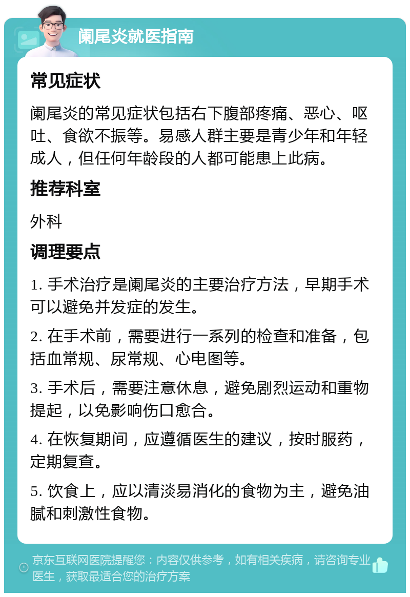 阑尾炎就医指南 常见症状 阑尾炎的常见症状包括右下腹部疼痛、恶心、呕吐、食欲不振等。易感人群主要是青少年和年轻成人，但任何年龄段的人都可能患上此病。 推荐科室 外科 调理要点 1. 手术治疗是阑尾炎的主要治疗方法，早期手术可以避免并发症的发生。 2. 在手术前，需要进行一系列的检查和准备，包括血常规、尿常规、心电图等。 3. 手术后，需要注意休息，避免剧烈运动和重物提起，以免影响伤口愈合。 4. 在恢复期间，应遵循医生的建议，按时服药，定期复查。 5. 饮食上，应以清淡易消化的食物为主，避免油腻和刺激性食物。