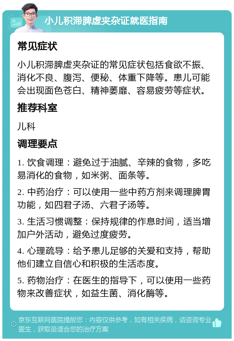 小儿积滞脾虚夹杂证就医指南 常见症状 小儿积滞脾虚夹杂证的常见症状包括食欲不振、消化不良、腹泻、便秘、体重下降等。患儿可能会出现面色苍白、精神萎靡、容易疲劳等症状。 推荐科室 儿科 调理要点 1. 饮食调理：避免过于油腻、辛辣的食物，多吃易消化的食物，如米粥、面条等。 2. 中药治疗：可以使用一些中药方剂来调理脾胃功能，如四君子汤、六君子汤等。 3. 生活习惯调整：保持规律的作息时间，适当增加户外活动，避免过度疲劳。 4. 心理疏导：给予患儿足够的关爱和支持，帮助他们建立自信心和积极的生活态度。 5. 药物治疗：在医生的指导下，可以使用一些药物来改善症状，如益生菌、消化酶等。