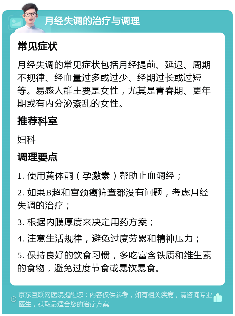 月经失调的治疗与调理 常见症状 月经失调的常见症状包括月经提前、延迟、周期不规律、经血量过多或过少、经期过长或过短等。易感人群主要是女性，尤其是青春期、更年期或有内分泌紊乱的女性。 推荐科室 妇科 调理要点 1. 使用黄体酮（孕激素）帮助止血调经； 2. 如果B超和宫颈癌筛查都没有问题，考虑月经失调的治疗； 3. 根据内膜厚度来决定用药方案； 4. 注意生活规律，避免过度劳累和精神压力； 5. 保持良好的饮食习惯，多吃富含铁质和维生素的食物，避免过度节食或暴饮暴食。